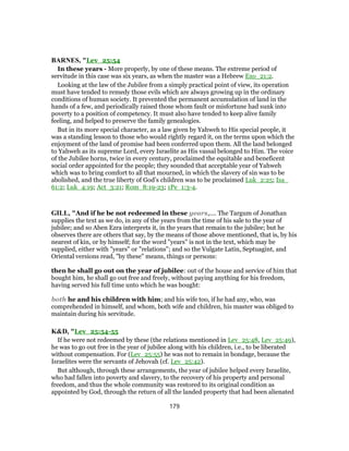 BARNES, "Lev_25:54
In these years - More properly, by one of these means. The extreme period of
servitude in this case was six years, as when the master was a Hebrew Exo_21:2.
Looking at the law of the Jubilee from a simply practical point of view, its operation
must have tended to remedy those evils which are always growing up in the ordinary
conditions of human society. It prevented the permanent accumulation of land in the
hands of a few, and periodically raised those whom fault or misfortune had sunk into
poverty to a position of competency. It must also have tended to keep alive family
feeling, and helped to preserve the family genealogies.
But in its more special character, as a law given by Yahweh to His special people, it
was a standing lesson to those who would rightly regard it, on the terms upon which the
enjoyment of the land of promise had been conferred upon them. All the land belonged
to Yahweh as its supreme Lord, every Israelite as His vassal belonged to Him. The voice
of the Jubilee horns, twice in every century, proclaimed the equitable and beneficent
social order appointed for the people; they sounded that acceptable year of Yahweh
which was to bring comfort to all that mourned, in which the slavery of sin was to be
abolished, and the true liberty of God’s children was to be proclaimed Luk_2:25; Isa_
61:2; Luk_4:19; Act_3:21; Rom_8:19-23; 1Pe_1:3-4.
GILL, "And if he be not redeemed in these years,.... The Targum of Jonathan
supplies the text as we do, in any of the years from the time of his sale to the year of
jubilee; and so Aben Ezra interprets it, in the years that remain to the jubilee; but he
observes there are others that say, by the means of those above mentioned, that is, by his
nearest of kin, or by himself; for the word "years" is not in the text, which may be
supplied, either with "years" or "relations"; and so the Vulgate Latin, Septuagint, and
Oriental versions read, "by these" means, things or persons:
then he shall go out on the year of jubilee: out of the house and service of him that
bought him, he shall go out free and freely, without paying anything for his freedom,
having served his full time unto which he was bought:
both he and his children with him; and his wife too, if he had any, who, was
comprehended in himself, and whom, both wife and children, his master was obliged to
maintain during his servitude.
K&D, "Lev_25:54-55
If he were not redeemed by these (the relations mentioned in Lev_25:48, Lev_25:49),
he was to go out free in the year of jubilee along with his children, i.e., to be liberated
without compensation. For (Lev_25:55) he was not to remain in bondage, because the
Israelites were the servants of Jehovah (cf. Lev_25:42).
But although, through these arrangements, the year of jubilee helped every Israelite,
who had fallen into poverty and slavery, to the recovery of his property and personal
freedom, and thus the whole community was restored to its original condition as
appointed by God, through the return of all the landed property that had been alienated
179
 