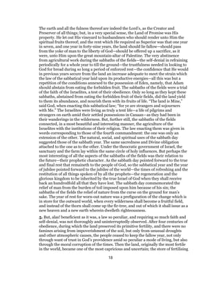 The earth and all the fulness thereof are indeed the Lord’s, as the Creator and
Preserver of all things; but, in a very special sense, the Land of Promise was His
property. He let out His vineyard to husbandmen who should render unto Him the
spiritual fruits thereof; and the rent which He required as Superior was that one year
in seven, and one year in forty-nine years, the land should lie fallow—should pass
from the yoke of man to the liberty of God—should be offered up a sacrifice, as it
were, unto Him upon the great mountain-altar of Palestine. The very abstinence
from agricultural work during the sabbaths of the fields—the self-denial in refraining
periodically for a whole year to till the ground—the trustfulness needed in looking to
God for bread during so long a period of enforced rest—the confidence that He would
in previous years secure from the land an increase adequate to meet the strain which
the law of the sabbatical year laid upon its productive energies—all this was but a
repetition of the conditions annexed to the possession of Eden, namely, that Adam
should abstain from eating the forbidden fruit. The sabbaths of the fields were a trial
of the faith of the Israelites, a test of their obedience. Only so long as they kept these
sabbaths, abstained from eating the forbidden fruit of their fields, did the land yield
to them its abundance, and nourish them with its fruits of life. “The land is Mine,”
said God, when enacting this sabbatical law; “for ye are strangers and sojourners
with Me.” The Israelites were living as truly a tent life—a life of pilgrims and
strangers on earth amid their settled possessions in Canaan—as they had been in
their wanderings in the wilderness. But, further still, the sabbaths of the fields
connected, in a most beautiful and interesting manner, the agriculture of the
Israelites with the institutions of their religion. The law enacting them was given in
words corresponding to those of the fourth commandment: the one was only an
extension of the other. The natural, social, and spiritual uses of the sabbath day
suggested those of the sabbath year. The same sacredness and Divine obligation
attached to the one as to the other. Under the theocratic government of Israel, the
sanctuary and the farm lay within the same circle of holy influences. But perhaps the
most interesting of all the aspects of the sabbaths of the fields was their relation to
the future—their prophetic character. As the sabbath day pointed forward to the true
and final rest that remaineth to the people of God, so the sabbatical year and the year
of jubilee pointed forward to the jubilee of the world—the times of refreshing and the
restitution of all things spoken of by all the prophets—the regeneration and the
glorious kingdom to be inherited by the true Israel of God when they shall receive
back an hundredfold all that they have lost. The sabbath day commemorated the
relief of man from the burden of toil imposed upon him because of his sin; the
sabbaths of the fields the relief of nature from the curse on the ground for man’s
sake. The year of rest for worn-out nature was a prefiguration of the change which is
in store for the outward world, when every wilderness shall become a fruitful field,
and instead of the thorn shall come up the fir-tree, and out of which it shall issue as a
new heaven and a new earth wherein dwelleth righteousness.
5. But, alas! beneficient as it was, a law so peculiar, and requiring so much faith and
self-denial, was not thoroughly and uninterruptedly observed. After four centuries of
obedience, during which the land preserved its primitive fertility, and there were no
famines arising from impoverishment of the soil, but only from unusual droughts
and other atmospheric causes, the people ceased to keep the fallow year, not only
through want of trust in God’s providence amid so peculiar a mode of living, but also
through the moral corruption of the times. Then the land, originally the most fertile
in the world, became one of the most capricious and uncertain; the store of fertilising
18
 