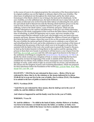 in the course of years to its original proprietor the restoration of the theocratical state to
its original condition was not the highest or ultimate object of the year of jubilee. The
observance of sabbatical rest throughout the whole land, and by the whole nation,
formed part of the liberty which it was to bring to the land and its inhabitants. In the
year of jubilee, as in the sabbatical year, the land of Jehovah was to enjoy holy rest, and
the nation of Jehovah to be set free from the bitter labour of cultivating the soil, and to
live and refresh itself in blessed rest with the blessing which had been given to it by the
Lord its God. In this way the year of jubilee became to the poor, oppressed, and
suffering, in fact to the whole nation, a year of festivity and grace, which not only
brought redemption to the captives and deliverance to the poor out of their distresses,
but release to the whole congregation of the Lord from the bitter labour of this world; a
time of refreshing, in which all oppression was to cease, and every member of the
covenant nation find his redeemer in the Lord, who brought every one back to his own
property and home. Because Jehovah had brought the children of Israel out of Egypt to
give them the land of Canaan, where they were to live as His servants and serve Him, in
the year of jubilee the nation and land of Jehovah were to celebrate a year of holy rest
and refreshing before the Lord, and in this celebration to receive foretaste of the times of
refreshing from the presence of the Lord, which were to be brought to all men by One
anointed with the Spirit of the Lord, who would come to preach the Gospel to the poor,
to bind up the broken-hearted, to bring liberty to the captives and the opening of the
prisons to them that were bound, to proclaim to all that mourn a year of grace from the
Lord (Isa_61:1-3; Luk_4:17-21); and who will come again from heaven in the times of
the restitution of all things to complete the ἀποκατάστασις τῆς βασιλείας τοῦ Θεοῦ, to
glorify the whole creation into a kingdom of God, to restore everything that has been
destroyed by sin from the beginning of the world, to abolish all the slavery of sin,
establish the true liberty of the children of God, emancipate every creature from the
bondage of vanity, under which it sighs on account of the sin of man, and introduce all
His chosen into the kingdom of peace and everlasting blessedness, which was prepared
for their inheritance before the foundation of the world (Act_3:19-20; Rom_8:19.; Mat_
25:34; Col_1:12; 1Pe_1:4).
ELLICOTT, “ (54) If he be not redeemed in these years.—Better, If he be not
redeemed by these, that is, by the relations or the means indicated in Leviticus
25:48-49, he is to go out free in the year of jubile. (See Leviticus 25:41.) The heathen
is to submit to the laws of jubile as much as the Hebrew.
PETT, “Leviticus 25:54
“And if he be not redeemed by these means, then he shall go out in the year of
yubile, he, and his children with him.”
And whatever happened he and his family went free in the year of Yubile.
WHEDON, “Verse 54
54. And his children — No child in the land of Judea, whether Hebrew or heathen,
was born to involuntary servitude because the father, or mother, or both, were
servants; but every child of the house was born a member of the family, dependent
180
 