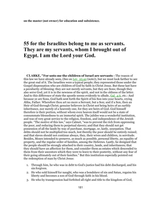 on the master (not owner) for education and subsistence.
55 for the Israelites belong to me as servants.
They are my servants, whom I brought out of
Egypt. I am the Lord your God.
CLARKE, "For unto me the children of Israel are servants - The reason of
this law we have already seen, (See on Lev_25:42 (note)), but we must look farther to see
the great end of it. The Israelites were a typical people; they represented those under the
Gospel dispensation who are children of God by faith in Christ Jesus. But these last have
a peculiarity of blessing: they are not merely servants, but they are Sons; though they
also serve God, yet it is in the newness of the spirit, and not in the oldness of the letter.
And to this difference of state the apostle seems evidently to allude, Gal_4:6, etc.: And
because ye are Sons, God hath sent forth the Spirit of his Son into your hearts, crying
Abba, Father. Wherefore thou art no more a Servant, but a Son; and if a Son, then an
Heir of God through Christ; genuine believers in Christ not being heirs of an earthly
inheritance, nor merely of a heavenly one, for they are heirs of God. God himself
therefore is their portion, without whom even heaven itself would not be a state of
consummate blessedness to an immortal spirit. The jubilee was a wonderful institution,
and was of very great service to the religion, freedom, and independence of the Jewish
people. “The motive of this law,” says Calmet, “was to prevent the rich from oppressing
the poor, and reducing them to perpetual slavery; and that they should not get
possession of all the lands by way of purchase, mortgage, or, lastly, usurpation. That
debts should not be multiplied too much, lest thereby the poor should be entirely ruined;
and that slaves should not continue always, they, their wives and children, in servitude.
Besides, Moses intended to preserve, as much as possible, personal liberty, an equality of
property, and the regular order of families, among the Hebrews. Lastly, he designed that
the people should be strongly attached to their country, lands, and inheritances; that
they should have an affection for them, and consider them as estates which descended to
them from their ancestors which they were to leave to their posterity, without any fear of
their going ultimately out of their families.” But this institution especially pointed out
the redemption of man by Christ Jesus:
1. Through him, he who was in debt to God’s justice had his debt discharged, and his
sin forgiven.
2. He who sold himself for naught, who was a bondslave of sin and Satan, regains his
liberty and becomes a son of God through faith in his blood.
3. He who by transgression had forfeited all right and title to the kingdom of God,
181
 
