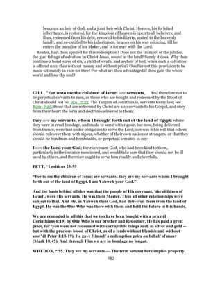 becomes an heir of God, and a joint heir with Christ. Heaven, his forfeited
inheritance, is restored, for the kingdom of heaven is open to all believers; and
thus, redeemed from his debt, restored to his liberty, united to the heavenly
family, and re-entitled to his inheritance, he goes on his way rejoicing, till he
enters the paradise of his Maker, and is for ever with the Lord.
Reader, hast thou applied for this redemption? Does not the trumpet of the jubilee,
the glad tidings of salvation by Christ Jesus, sound in the land? Surely it does. Why then
continue a bond-slave of sin, a child of wrath, and an heir of hell, when such a salvation
is offered unto thee without money and without price? O suffer not this provision to be
made ultimately in vain for thee! For what art thou advantaged if thou gain the whole
world and lose thy soul?
GILL, "For unto me the children of Israel are servants,.... And therefore not to
be perpetual servants to men, as those who are bought and redeemed by the blood of
Christ should not be, 1Co_ 7:23; The Targum of Jonathan is, servants to my law; see
Rom_7:25; those that are redeemed by Christ are also servants to his Gospel, and obey
from their heart the form and doctrine delivered to them;
they are my servants, whom I brought forth out of the land of Egypt: where
they were in cruel bondage, and made to serve with rigour, but now, being delivered
from thence, were laid under obligation to serve the Lord; nor was it his will that others
should rule over them with rigour, whether of their own nation or strangers, or that they
should be bondmen and bondmaids, or perpetual servants to any:
I am the Lord your God; their covenant God, who had been kind to them,
particularly in the instance mentioned, and would take care that they should not be ill
used by others, and therefore ought to serve him readily and cheerfully.
PETT, “Leviticus 25:55
“For to me the children of Israel are servants; they are my servants whom I brought
forth out of the land of Egypt. I am Yahweh your God.”
And the basis behind all this was that the people of His covenant, ‘the children of
Israel’, were His servants. He was their Master. Thus all other relationships were
subject to that. And He, as Yahweh their God, had delivered them from the land of
Egypt. He was the One Who was there with them and held the future in His hands.
We are reminded in all this that we too have been bought with a price (1
Corinthians 6:19) by One Who is our brother and Redeemer. He has paid a great
price, for ‘you were not redeemed with corruptible things such as silver and gold --
but with the precious blood of Christ, as of a lamb without blemish and without
spot’ (1 Peter 1:18-19). He gave Himself a redemption price on behalf of many
(Mark 10:45). And through Him we are in bondage no longer.
WHEDON, “ 55. They are my servants — The term servant here implies property.
182
 