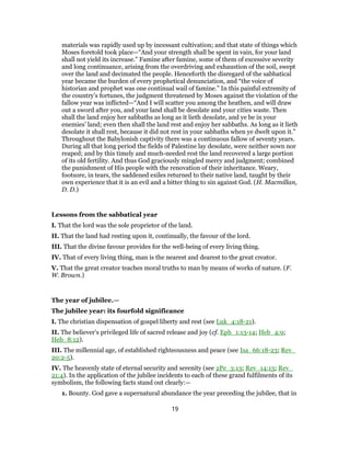 materials was rapidly used up by incessant cultivation; and that state of things which
Moses foretold took place—“And your strength shall be spent in vain, for your land
shall not yield its increase.” Famine after famine, some of them of excessive severity
and long continuance, arising from the overdriving and exhaustion of the soil, swept
over the land and decimated the people. Henceforth the disregard of the sabbatical
year became the burden of every prophetical denunciation, and “the voice of
historian and prophet was one continual wail of famine.” In this painful extremity of
the country’s fortunes, the judgment threatened by Moses against the violation of the
fallow year was inflicted—“And I will scatter you among the heathen, and will draw
out a sword after you, and your land shall be desolate and your cities waste. Then
shall the land enjoy her sabbaths as long as it lieth desolate, and ye be in your
enemies’ land; even then shall the land rest and enjoy her sabbaths. As long as it lieth
desolate it shall rest, because it did not rest in your sabbaths when ye dwelt upon it.”
Throughout the Babylonish captivity there was a continuous fallow of seventy years.
During all that long period the fields of Palestine lay desolate, were neither sown nor
reaped; and by this timely and much-needed rest the land recovered a large portion
of its old fertility. And thus God graciously mingled mercy and judgment; combined
the punishment of His people with the renovation of their inheritance. Weary,
footsore, in tears, the saddened exiles returned to their native land, taught by their
own experience that it is an evil and a bitter thing to sin against God. (H. Macmillan,
D. D.)
Lessons from the sabbatical year
I. That the lord was the sole proprietor of the land.
II. That the land had resting upon it, continually, the favour of the lord.
III. That the divine favour provides for the well-being of every living thing.
IV. That of every living thing, man is the nearest and dearest to the great creator.
V. That the great creator teaches moral truths to man by means of works of nature. (F.
W. Brown.)
The year of jubilee.—
The jubilee year: its fourfold significance
I. The christian dispensation of gospel liberty and rest (see Luk_4:18-21).
II. The believer’s privileged life of sacred release and joy (cf. Eph_1:13-14; Heb_4:9;
Heb_8:12).
III. The millennial age, of established righteousness and peace (see Isa_66:18-23; Rev_
20:2-5).
IV. The heavenly state of eternal security and serenity (see 2Pe_3:13; Rev_14:13; Rev_
21:4). In the application of the jubilee incidents to each of these grand fulfilments of its
symbolism, the following facts stand out clearly:—
1. Bounty. God gave a supernatural abundance the year preceding the jubilee, that in
19
 