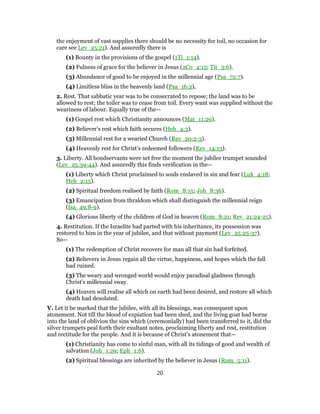 the enjoyment of vast supplies there should be no necessity for toil, no occasion for
care see Lev_25:21). And assuredly there is
(1) Bounty in the provisions of the gospel (1Ti_1:14).
(2) Fulness of grace for the believer in Jesus (2Co_4:15; Tit_3:6).
(3) Abundance of good to be enjoyed in the millennial age (Psa_72:7).
(4) Limitless bliss in the heavenly land (Psa_16:2),
2. Rest. That sabbatic year was to be consecrated to repose; the land was to be
allowed to rest; the toiler was to cease from toil. Every want was supplied without the
weariness of labour. Equally true of the—
(1) Gospel rest which Christianity announces (Mat_11:29).
(2) Believer’s rest which faith secures (Heb_4:3).
(3) Millennial rest for a wearied Church (Rev_20:2-3).
(4) Heavenly rest for Christ’s redeemed followers (Rev_14:13).
3. Liberty. All bondservants were set free the moment the jubilee trumpet sounded
(Lev_25:39-44). And assuredly this finds verification in the—
(1) Liberty which Christ proclaimed to souls enslaved in sin and fear (Luk_4:18;
Heb_2:15).
(2) Spiritual freedom realised by faith (Rom_8:15; Joh_8:36).
(3) Emancipation from thraldom which shall distinguish the millennial reign
(Isa_49:8-9).
(4) Glorious liberty of the children of God in heaven (Rom_8:21; Rev_21:24-25).
4. Restitution. If the Israelite had parted with his inheritance, its possession was
restored to him in the year of jubilee, and that without payment (Lev_25:25-37).
So—
(1) The redemption of Christ recovers for man all that sin had forfeited.
(2) Believers in Jesus regain all the virtue, happiness, and hopes which the fall
had ruined.
(3) The weary and wronged world would enjoy paradisal gladness through
Christ’s millennial sway.
(4) Heaven will realise all which on earth had been desired, and restore all which
death had desolated.
V. Let it be marked that the jubilee, with all its blessings, was consequent upon
atonement. Not till the blood of expiation had been shed, and the living goat had borne
into the land of oblivion the sins which (ceremonially) had been transferred to it, did the
silver trumpets peal forth their exultant notes, proclaiming liberty and rest, restitution
and rectitude for the people. And it is because of Christ’s atonement that—
(1) Christianity has come to sinful man, with all its tidings of good and wealth of
salvation (Joh_1:29; Eph_1:6).
(2) Spiritual blessings are inherited by the believer in Jesus (Rom_5:11).
20
 