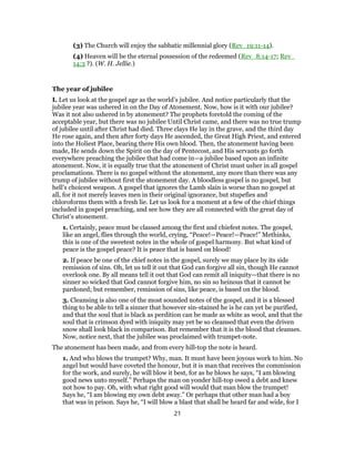(3) The Church will enjoy the sabbatic millennial glory (Rev_19:11-14).
(4) Heaven will be the eternal possession of the redeemed (Rev_8:14-17; Rev_
14:3 ?). (W. H. Jellie.)
The year of jubilee
I. Let us look at the gospel age as the world’s jubilee. And notice particularly that the
jubilee year was ushered in on the Day of Atonement. Now, how is it with our jubilee?
Was it not also ushered in by atonement? The prophets foretold the coming of the
acceptable year, but there was no jubilee Until Christ came, and there was no true trump
of jubilee until after Christ had died. Three clays He lay in the grave, and the third day
He rose again, and then after forty days He ascended, the Great High Priest, and entered
into the Holiest Place, bearing there His own blood. Then, the atonement having been
made, He sends down the Spirit on the day of Pentecost, and His servants go forth
everywhere preaching the jubilee that had come in—a jubilee based upon an infinite
atonement. Now, it is equally true that the atonement of Christ must usher in all gospel
proclamations. There is no gospel without the atonement, any more than there was any
trump of jubilee without first the atonement day. A bloodless gospel is no gospel, but
hell’s choicest weapon. A gospel that ignores the Lamb slain is worse than no gospel at
all, for it not merely leaves men in their original ignorance, but stupefies and
chloroforms them with a fresh lie. Let us look for a moment at a few of the chief things
included in gospel preaching, and see how they are all connected with the great day of
Christ’s atonement.
1. Certainly, peace must be classed among the first and chiefest notes. The gospel,
like an angel, flies through the world, crying, “Peace!—Peace!—Peace!” Methinks,
this is one of the sweetest notes in the whole of gospel harmony. But what kind of
peace is the gospel peace? It is peace that is based on blood!
2. If peace be one of the chief notes in the gospel, surely we may place by its side
remission of sins. Oh, let us tell it out that God can forgive all sin, though He cannot
overlook one. By all means tell it out that God can remit all iniquity—that there is no
sinner so wicked that God cannot forgive him, no sin so heinous that it cannot be
pardoned; but remember, remission of sins, like peace, is based on the blood.
3. Cleansing is also one of the most sounded notes of the gospel, and it is a blessed
thing to be able to tell a sinner that however sin-stained he is he can yet be purified,
and that the soul that is black as perdition can be made as white as wool, and that the
soul that is crimson dyed with iniquity may yet be so cleansed that even the driven
snow shall look black in comparison. But remember that it is the blood that cleanses.
Now, notice next, that the jubilee was proclaimed with trumpet-note.
The atonement has been made, and from every hill-top the note is heard.
1. And who blows the trumpet? Why, man. It must have been joyous work to him. No
angel but would have coveted the honour, but it is man that receives the commission
for the work, and surely, he will blow it best, for as he blows he says, “I am blowing
good news unto myself.” Perhaps the man on yonder hill-top owed a debt and knew
not how to pay. Oh, with what right good will would that man blow the trumpet!
Says he, “I am blowing my own debt away.” Or perhaps that other man had a boy
that was in prison. Says he, “I will blow a blast that shall be heard far and wide, for I
21
 