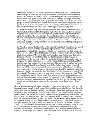 am blowing a note that will open the prison doors to my own boy.” He had got an
exile, perhaps, afar off, and for family reasons that boy had been unable to return
home. “The moment this note is heard,” says the trumpeter, “the exiled one will be
able to come back again.” So the man blows, ay, as no angel or seraph could have
blown. So no angel could preach the gospel like the man who is himself saved by the
gospel. When we preach Christ we may well preach Him with a holy ecstacy, for we
preach that which saves us; and when me are telling the tale of atonement made we
may tell it out with all the whole soul. The trumpets were blown by man.
2. And then observe, they were blown everywhere. This is what you and I have to do.
We have to help to sound the trumpet throughout all the land. Go, blow it amongst
the great ones of the earth, and tell kings and potentates that they must be born
again. Go and blow the note amongst the humblest and the poorest that fill our
mission halls and theatres and tell how Christ can save the vilest. Go and be Christ-
like, and proclaim to the perishing everywhere that the acceptable year of the Lord is
come, and that He is willing to bind up broken-hearted ones, and to open the prison-
doors unto all captives.
3. We notice further that the notes of the jubilee trumpet and the notes of the gospel
are identical. What was it that that trumpet proclaimed? First and foremost it
proclaimed a return to all exiles and to all who were banished from their homes. I
think I see the father when that trumpet sounds; he pulls the bolt back and takes the
chain down and says, “My boy will be back soon. For years he has been shut out of
the home. We did not care to have him in.” That boy perhaps had offended in
something, and did not care to show his face in the neighbourhood, so for many a
long year the father had sighed to see his face again. But the moment he heard that
note he says, “See that the door is not fastened till he comes back. My boy has heard
the note as quickly as I have. Depend upon it that by this time his face is turned
homeward.” The trumpet sounded “home sweet home,” to all banished ones. There
was a pale captive in a dungeon; but the trumpet note found its way between the iron
bars, and I think I see him as he says, “Now jailor, off with these fetters I and off with
them quickly! You have no power to keep me in durance vile a moment longer.” See
how he flings the shackles down on the floor and stretches his unfettered arms with
ecstacy! That trump said to him the one glorious word “Liberty!” These were some of
the notes that the trumpet of jubilee sounded; but, oh, does not the gospel trumpet
sound not merely the same notes, but the same notes pitched to a higher “Selah,”
still.
II. now when does the soul receive its jubilee? I can imagine one saying, “Well, my case
is a very bad one indeed. It is all very well to be talking about a jubilee age, but that and a
jubilee heart are two different things.” I know it, and I think I can understand you. Do I
not express your feelings when I put the matter thus:—“I am everything that you have
spoken about, I am an exile far from my Father’s house, I am a captive, and the iron eats
into my soul. I am a debtor, and I feel that I owe that which I can never pay. I am over
head and ears; I am drowned in debt. I am a miserable bankrupt. I cannot pay a farthing
in the pound. I am a lost man. How am I ever to have a jubilee?” Why, I tell thee, thou
wilt have a jubilee the very moment thou believest the report of the jubilee trumpet.
Thank God, the jubilee of the soul can come any day. It is not once in fifty years, or once
in fifty days, or once in fifty hours, or once in fifty minutes. God is willing to give
salvation any moment. The moment thou acceptest Christ, the moment thou believest
the report of the gospel, that moment shall thy jubilee come. Remember, that it is not
22
 