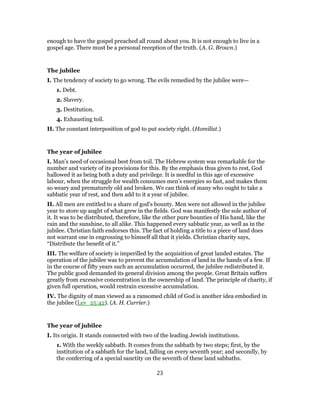 enough to have the gospel preached all round about you. It is not enough to live in a
gospel age. There must be a personal reception of the truth. (A. G. Brown.)
The jubilee
I. The tendency of society to go wrong. The evils remedied by the jubilee were—
1. Debt.
2. Slavery.
3. Destitution.
4. Exhausting toil.
II. The constant interposition of god to put society right. (Homilist.)
The year of jubilee
I. Man’s need of occasional best from toil. The Hebrew system was remarkable for the
number and variety of its provisions for this. By the emphasis thus given to rest, God
hallowed it as being both a duty and privilege. It is needful in this age of excessive
labour, when the struggle for wealth consumes men’s energies so fast, and makes them
so weary and prematurely old and broken. We can think of many who ought to take a
sabbatic year of rest, and then add to it a year of jubilee.
II. All men are entitled to a share of god’s bounty. Men were not allowed in the jubilee
year to store up aught of what grew in the fields. God was manifestly the sole author of
it. It was to be distributed, therefore, like the other pure bounties of His hand, like the
rain and the sunshine, to all alike. This happened every sabbatic year, as well as in the
jubilee. Christian faith endorses this. The fact of holding a title to a piece of land does
not warrant one in engrossing to himself all that it yields. Christian charity says,
“Distribute the benefit of it.”
III. The welfare of society is imperilled by the acquisition of great landed estates. The
operation of the jubilee was to prevent the accumulation of land in the hands of a few. If
in the course of fifty years such an accumulation occurred, the jubilee redistributed it.
The public good demanded its general division among the people. Great Britain suffers
greatly from excessive concentration in the ownership of land. The principle of charity, if
given full operation, would restrain excessive accumulation.
IV. The dignity of man viewed as a ransomed child of God is another idea embodied in
the jubilee (Lev_25:42). (A. H. Currier.)
The year of jubilee
I. Its origin. It stands connected with two of the leading Jewish institutions.
1. With the weekly sabbath. It comes from the sabbath by two steps; first, by the
institution of a sabbath for the land, falling on every seventh year; and secondly, by
the conferring of a special sanctity on the seventh of these land sabbaths.
23
 