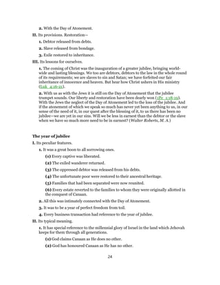2. With the Day of Atonement.
II. Its provisions. Restoration—
1. Debtor released from debts.
2. Slave released from bondage.
3. Exile restored to inheritance.
III. Its lessons for ourselves.
1. The coming of Christ was the inauguration of a greater jubilee, bringing world-
wide and lasting blessings. We too are debtors, debtors to the law in the whole round
of its requirements; we are slaves to sin and Satan; we have forfeited our fair
inheritance of innocence and heaven. But hear how Christ ushers in His ministry
(Luk_4:16-21).
2. With us as with the Jews it is still on the Day of Atonement that the jubilee
trumpet sounds. Our liberty and restoration have been dearly won (1Pe_1:18-19).
With the Jews the neglect of the Day of Atonement led to the loss of the jubilee. And
if the atonement of which we speak so much has never yet been anything to us, in our
sense of the need of it, in our quest after the blessing of it, to us there has been no
jubilee—we are yet in our sins. Will we be less in earnest than the debtor or the slave
when we have so much more need to be in earnest? (Walter Roberts, M. A.)
The year of jubilee
I. Its peculiar features.
1. It was a great boon to all sorrowing ones.
(1) Every captive was liberated.
(2) The exiled wanderer returned.
(3) The oppressed debtor was released from his debts.
(4) The unfortunate poor were restored to their ancestral heritage.
(5) Families that had been separated were now reunited.
(6) Every estate reverted to the families to whom they were originally allotted in
the conquest of Canaan.
2. All this was intimately connected with the Day of Atonement.
3. It was to be a year of perfect freedom from toil.
4. Every business transaction had reference to the year of jubilee.
II. Its typical meaning.
1. It has special reference to the millennial glory of Israel in the land which Jehovah
keeps for them through all generations.
(1) God claims Canaan as He does no other.
(2) God has honoured Canaan as He has no other.
24
 