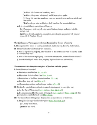 (a) There His throne and sanctuary were.
(b) There His priests ministered, and His prophets spoke.
(c) There His own Son was born, grew up, worked, wept, suffered, died, and
rose again.
(d) When Jesus returns, His feet shall stand on the Mount of Olives.
2. It is a beautiful and correct type of heaven.
(1) Where every believer will enter upon his inheritance, and enter into his
perfect rest.
(2) Where all exile, captivity, separation, poverty and oppression will for ever
cease. (D. C. Hughes, M. A.)
The jubilee; or, The degenerative and corrective forces of society
I. The degenerative forces of society are in itself. Debt. Slavery. Poverty. Materialism.
II. The corrective forces of society are from God.
1. Man is superior to property. The violation of this truth is the ruin of society, and it
is violated every day.
2. God is the disposer of property. “The earth is the Lord’s, and the fulness thereof.”
3. Society has higher wants than property. Spiritual services. (Homilist.)
The resemblance between the year of jubilee and the gospel
I. In the blessings imparted.
1. Remission of debts (see Act_13:38).
2. Liberation from bondage (see Rom_6:22).
3. Restoration of forfeited possessions (see 1Pe_1:4).
4. Freedom from toil (see Heb_4:3).
5. Abundant provisions and universal joy (see 1Pe_1:8).
II. The jubilee was to be proclaimed on a particular day and in a peculiar way.
1. On the Day of Atonement (Lev_25:9; see Luk_24:46-47).
2. It was announced by the sound of trumpets (Lev_25:9; see Rom_10:14-15). The
proclamation was to be to all (see Mar_16:15).
III. The blessedness of the gospel dispensation as experienced by believers,
1. The personal enjoyment of liberty (see Rom_8:21; Gal_5:1).
(1) Liberty from Satan.
(2) From the world.
25
 