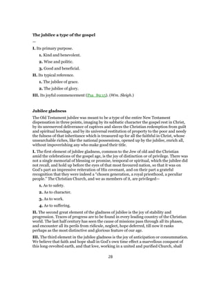 The jubilee a type of the gospel
—
I. Its primary purpose.
1. Kind and benevolent.
2. Wise and politic.
3. Good and beneficial.
II. Its typical reference.
1. The jubilee of grace.
2. The jubilee of glory.
III. Its joyful commencement (Psa_89:15). (Wm. Sleigh.)
Jubilee gladness
The Old Testament jubilee was meant to be a type of the entire New Testament
dispensation in three points, imaging by its sabbatic character the gospel rest in Christ,
by its unreserved deliverance of captives and slaves the Christian redemption from guilt
and spiritual bondage, and by its universal restitution of property to the poor and needy
the fulness of that inheritance which is treasured up for all the faithful in Christ, whose
unsearchable riches, like the national possessions, opened up by the jubilee, enrich all,
without impoverishing any who make good their title.
I. The first element of jubilee gladness, common to the Jew of old and the Christian
amid the celebrations of the gospel age, is the joy of distinction or of privilege. There was
not a single memorial of blessing or promise, temporal or spiritual, which the jubilee did
not recall, and hold up before the eyes of that most favoured nation, so that it was on
God’s part an impressive reiteration of His covenant, and on their part a grateful
recognition that they were indeed a “chosen generation, a royal priesthood, a peculiar
people.” The Christian Church, and we as members of it, are privileged—
1. As to safety.
2. As to character.
3. As to work.
4. As to suffering.
II. The second great element of the gladness of jubilee is the joy of stability and
progression. Traces of progress are to be found in every leading country of the Christian
world. The last half century has seen the cause of missions pass through all its phases,
and encounter all its perils from ridicule, neglect, hope deferred, till now it ranks
perhaps as the most distinctive and glorious feature of our age.
III. The third element in the jubilee gladness is the joy of anticipation or consummation.
We believe that faith and hope shall in God’s own time effect a marvellous conquest of
this long-revolted earth, and that love, working in a united and purified Church, shall
28
 