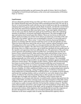 through great periods gather up and treasure the spoils of victory. But it is to Christ’s
coming that we look forward and hasten, as the crown and consummation of Christian
hope. (J. Cairns.)
Land tenure
All men ultimately get their living out of the soil. There never will be a process by which
the original elements that enter into food will be manufactured into food. We may fly in
the air, or travel around the earth with the sun; but we shall never take the unorganised
substances that form grass and grain and the flesh of animals, and directly convert them
into food; they must first be organised into vital forms. Hence, questions pertaining to
land are the most imperative that come before men. To get man rightly related to the
soil, in such a way that he shall most easily get his food from it, this is the underlying
question of all history, its keynote and largest achievement. The chief struggles in all
ages and nations have turned upon this relation. There are two forces at work in the
matter, both proceeding out of what seems almost an instinct for ownership of the soil.
The earth is our mother, and she woos us perpetually to herself. To own some spot of
land, and be able to say, “This is mine,” is one of the sweetest of personal feelings; it
declares our kinship with this natural world that nurses our life and upholds our feet.
These two forces that draw men to the soil are, first, a natural, almost instinctive sense
of keeping close to the source of life, as a wise general does not allow himself to be
separated from his supplies. The other force is the pride and greed and love of power of
the strong. Here is a triple-woven force out of which has sprung by far the greater part of
the injustice and oppression that have afflicted the race. The possession of the soil is the
surest exponent and standing-ground of worldly force. Everything else may fail: the
hearts of men, coined treasures, ships and houses, bonds and promises to pay, but so
long as society keeps a man in the possession of land he is so far forth strong; he has a
place to stand in, the fortifications built by nature, and the arms and defences that
spring perpetually out of the earth; he realises the fable of Antaeus. The remarkable
feature of the Jewish Commonwealth is its anticipatory legislation against probable, and
otherwise certain abuses. The struggles of other nations, and the skill of statesmanship,
have been to correct abuses; in the Jewish Commonwealth they were foreseen and
provided against. There are no words to express the wonder felt by the student of social
science as he first measures the significance of that feature of the Jewish state known as
the year of jubilee. It is little understood, hidden away in an uninteresting book, stated in
ancient and blind phraseology, a thing of long past ages, nevertheless it remains the
most exalted piece of statesmanship the world has known—an example of social sagacity,
and broad, far-reaching wisdom, such as we look for in vain in the annals of any other
nation. It settled at the outset the problem that no other people ever solved except
through ages of struggle and revolution. The Hebrew nation existed under the
consciousness of a covenant with Jehovah. It would be petty criticism that pried into the
origin of this belief, moved by contempt at the seeming presumption of this little nation
of fugitive slaves—petty and narrow indeed! It were wiser and more scientific to regard
every nation as under covenant with God, if it but had the wisdom to know it. That this
nation discerned the eternal fact, and wrought it into the foundations of their State, only
shows its insight into the nature of the State, and its receptivity of inspired truth. It does
not lessen the wisdom of this legislation that it probably did not meet the exigencies of
the later development of the nation, nor even that its details may have become a
hindrance in the more complex state of society that followed the captivity when it
29
 