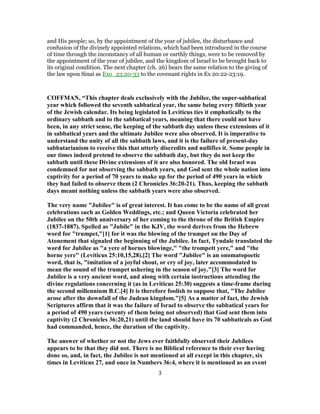 and His people; so, by the appointment of the year of jubilee, the disturbance and
confusion of the divinely appointed relations, which had been introduced in the course
of time through the inconstancy of all human or earthly things, were to be removed by
the appointment of the year of jubilee, and the kingdom of Israel to be brought back to
its original condition. The next chapter (ch. 26) bears the same relation to the giving of
the law upon Sinai as Exo_23:20-33 to the covenant rights in Ex 20:22-23:19.
COFFMAN, “This chapter deals exclusively with the Jubilee, the super-sabbatical
year which followed the seventh sabbatical year, the same being every fiftieth year
of the Jewish calendar. Its being legislated in Leviticus ties it emphatically to the
ordinary sabbath and to the sabbatical years, meaning that there could not have
been, in any strict sense, the keeping of the sabbath day unless these extensions of it
in sabbatical years and the ultimate Jubilee were also observed. It is imperative to
understand the unity of all the sabbath laws, and it is the failure of present-day
sabbatarianism to receive this that utterly discredits and nullifies it. Some people in
our times indeed pretend to observe the sabbath day, but they do not keep the
sabbath until these Divine extensions of it are also honored. The old Israel was
condemned for not observing the sabbath years, and God sent the whole nation into
captivity for a period of 70 years to make up for the period of 490 years in which
they had failed to observe them (2 Chronicles 36:20-21). Thus, keeping the sabbath
days meant nothing unless the sabbath years were also observed.
The very name "Jubilee" is of great interest. It has come to be the name of all great
celebrations such as Golden Weddings, etc.; and Queen Victoria celebrated her
Jubilee on the 50th anniversary of her coming to the throne of the British Empire
(1837-1887). Spelled as "Jubile" in the KJV, the word derives from the Hebrew
word for "trumpet,"[1] for it was the blowing of the trumpet on the Day of
Atonement that signaled the beginning of the Jubilee. In fact, Tyndale translated the
word for Jubilee as "a yere of hornes blowinge," "the trompett yere," and "the
horne yere" (Leviticus 25:10,15,28).[2] The word "Jubilee" is an onomatopoetic
word, that is, "imitation of a joyful shout, or cry of joy, later accommodated to
mean the sound of the trumpet ushering in the season of joy."[3] The word for
Jubilee is a very ancient word, and along with certain instructions attending the
divine regulations concerning it (as in Leviticus 25:30) suggests a time-frame during
the second millennium B.C.[4] It is therefore foolish to suppose that, "The Jubilee
arose after the downfall of the Judean kingdom."[5] As a matter of fact, the Jewish
Scriptures affirm that it was the failure of Israel to observe the sabbatical years for
a period of 490 years (seventy of them being not observed) that God sent them into
captivity (2 Chronicles 36:20,21) until the land should have its 70 sabbaticals as God
had commanded, hence, the duration of the captivity.
The answer of whether or not the Jews ever faithfully observed their Jubilees
appears to be that they did not. There is no Biblical reference to their ever having
done so, and, in fact, the Jubilee is not mentioned at all except in this chapter, six
times in Leviticus 27, and once in Numbers 36:4, where it is mentioned as an event
3
 