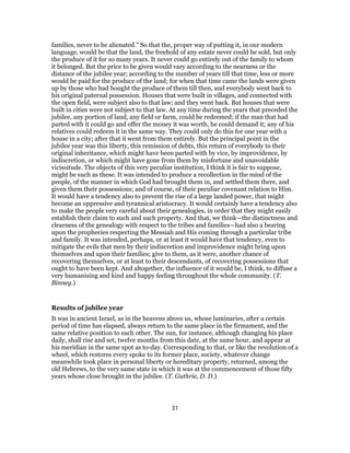 families, never to be alienated.” So that the, proper way of putting it, in our modern
language, would be that the land, the freehold of any estate never could be sold, but only
the produce of it for so many years. It never could go entirely out of the family to whom
it belonged. But the price to be given would vary according to the nearness or the
distance of the jubilee year; according to the number of years till that time, less or more
would be paid for the produce of the land; for when that time came the lands were given
up by those who had bought the produce of them till then, and everybody went back to
his original paternal possession. Houses that were built in villages, and connected with
the open field, were subject also to that law; and they went back. But houses that were
built in cities were not subject to that law. At any time during the years that preceded the
jubilee, any portion of land, any field or farm, could be redeemed; if the man that had
parted with it could go and offer the money it was worth, he could demand it; any of his
relatives could redeem it in the same way. They could only do this for one year with a
house in a city; after that it went from them entirely. But the principal point in the
jubilee year was this liberty, this remission of debts, this return of everybody to their
original inheritance, which might have been parted with by vice, by improvidence, by
indiscretion, or which might have gone from them by misfortune and unavoidable
vicissitude. The objects of this very peculiar institution, I think it is fair to suppose,
might be such as these. It was intended to produce a recollection in the mind of the
people, of the manner in which God had brought them in, and settled them there, and
given them their possessions; and of course, of their peculiar covenant relation to Him.
It would have a tendency also to prevent the rise of a large landed power, that might
become an oppressive and tyrannical aristocracy. It would certainly have a tendency also
to make the people very careful about their genealogies, in order that they might easily
establish their claim to such and such property. And that, we think—the distinctness and
clearness of the genealogy with respect to the tribes and families—had also a bearing
upon the prophecies respecting the Messiah and His coming through a particular tribe
and family. It was intended, perhaps, or at least it would have that tendency, even to
mitigate the evils that men by their indiscretion and improvidence might bring upon
themselves and upon their families; give to them, as it were, another chance of
recovering themselves, or at least to their descendants, of recovering possessions that
ought to have been kept. And altogether, the influence of it would be, I think, to diffuse a
very humanising and kind and happy feeling throughout the whole community. (T.
Binney.)
Results of jubilee year
It was in ancient Israel, as in the heavens above us, whose luminaries, after a certain
period of time has elapsed, always return to the same place in the firmament, and the
same relative position to each other. The sun, for instance, although changing his place
daily, shall rise and set, twelve months from this date, at the same hour, and appear at
his meridian in the same spot as to-day. Corresponding to that, or like the revolution of a
wheel, which restores every spoke to its former place, society, whatever change
meanwhile took place in personal liberty or hereditary property, returned, among the
old Hebrews, to the very same state in which it was at the commencement of those fifty
years whose close brought in the jubilee. (T. Guthrie, D. D.)
31
 