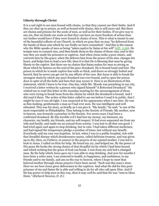 Liberty through Christ
It is a sad sight to see men bound with chains, so that they cannot use their limbs. And if
they arc shut up in prison, as well as bound with chains, this is still more sad. But there
are chains and prisons for the souls of men, as well as for their bodies. If we give way to
any sin, that sin binds our souls so that they can have no more freedom of action than
our bodies would have if they were bound in chains of iron. This is what is meant in one
of the beautiful collects of our Church, in which we pray that we may “be delivered from
the bands of those sins which by our frailty we have committed.” And this is the reason
why the Bible speaks of men as being “taken captive by Satan at his will” (2Ti_2:26). He
tempts men to commit sins, and then binds them in the chains of those sins; and in this
way they are made his prisoners or captives. And when Jesus seeks a poor sinner, and
converts him by His grace; when He delivers him from the power of his sins, changes his
heart, and helps him to lead a new life, then it is that He is blessing that man by giving
liberty to the captive. But there are no chains that Satan makes for men so strong as
those which he fastens on the soul of the poor drunkard. He is bound hand and foot. The
prison in which he is made captive has walls so thick, and doors so strongly bolted and
barred, that he never can get out by any efforts of his own. But Jesus is able to break the
strongest chain by which any poor drunkard was ever bound, and to open the prison
door in spite of all the bolts and bars that may secure it. Here is an illustration of this
statement, which I know to be true. One day, while Mr. Moody was preaching in our city,
I received a letter written by a person who signed himself “A Reformed Drunkard.” He
wished me to read this letter in the noonday meeting for the encouragement of those
who were trying to break loose from the chains by which the drunkard is bound. And I
did read it there. The writer of this letter called to see me before I read it in public, that I
might be sure it was all right. I was surprised at his appearance when I saw him. He was
as fine-looking, gentlemanly a man as I had ever seen. He was intelligent and well
educated. This was his story, as briefly as I can give it. “My family,” he said, “is one of the
most respectable in Philadelphia. They belong to the Society of Friends. My mother, now
in heaven, was formerly a preacher in the Society. For seven years I had been a
confirmed drunkard. By this terrible evil I had lost my money, my business, my
character, my health, my friends, and my self-respect. It had even separated me from my
wife and family, and made me an outcast from society. I was lost to all that was good. I
had tried again and again to stop drinking, but in vain. I had taken different medicines,
and had signed the temperance pledge a number of times, but without any benefit.
Everybody said my case was hopeless. At last, when I was in a public hospital, sick with
that dreadful disease which drunkenness causes, called delirium tremens, and was given
up to die; then, as I believe, in answer to the prayers of my sainted mother, I was led to
look to Jesus. I called on Him for help. He heard my cry, and helped me. By the power of
His grace He broke the strong chains of that dreadful sin by which I had been bound,
and which nothing but the grace of God can break. I rose from my sick bed a changed
man. By the help which Jesus gave me I was able to stop drinking. And now for months I
have been a sober man. I am restored to health, to happiness, and usefulness, to my
friends and to my family, and am on the way to heaven, where I hope to meet that
beloved mother through whose prayers I have been saved. “Such was this man’s story.
Here we see how Jesus gives deliverance to the captives. And what He did for this poor
prisoner of sin and Satan He is able and willing to do for all who call upon Him. And if
He has power to help men in this way, then it may well be said that He was “sent to bless
them.” (Richard Newton, D. D.)
32
 
