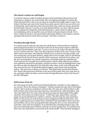 The sinner’s chains are self forged
It is told of a famous smith of mediaeval times, that having been taken prisoner and
immured in a dungeon, he conceived the idea of escaping, and began to examine the
chain that bound him, with a view to discover some flaw that might make it easier to be
broken. His hope was vain, for he found, from marks upon it, that it was one of his own
workmanship, and it had always been his boast that none could ever break a chain that
he had forged. And now it was his own chain that bound him. It is thus with the sinner.
His own hands have forged the chain that binds him, a chain which in endless and
evermultiplying coils is around his soul, and which no human hand can break. Yet is
there a hand can break it—the hand of Him who brings “liberty to the captives, and the
opening of the prison to them that are bound.” (Preacher’s Lantern.)
Freedom through Christ
It is stated on good authority that when the old Emperor of Russia died, he made the
present Emperor promise to set all those serfs free. So the present emperor called the
Imperial Council together, and said, “I want to see if you can make some plan by which
we can set these men free.” They were the proprietors of these serfs, and, of course, they
didn’t want to free them. The Imperial Council was in session for six long months, and
one evening they sent in their decision, sealed, that it was not right, and it is said that he
went down to the Greek Church, partook of the sacrament, and went to his palace; and
the next morning there was a great commotion, and people could not understand it.
Great cannons were brought up around his palace, and in a little while 65,000 soldiers
were gathered around the royal palace; and just at twelve o’clock at midnight there came
out what we call a proclamation, but what they call a ukase, to the serfs of Russia, that
they were free for ever. It spread through the empire, and a shout went through the
nation, “The men born in slavery are set free!” They had found one that had set them
free. Wasn’t that good news? But here is the news of the gospel, that every man born in
sin, and taken captive by Satan, can be set free through the power of the Lord Jesus.(T.
De Witt Talmage.)
Deliverance from sin
Sin is the great evil of the world. It has infected all hearts, and there is none righteous—
no, not one. This is the witness of Scripture: “All have sinned and come short of the glory
of God.” But it needs no revelation to tell men this. The wise ones of the heathen world
before Christ came to bear the same testimony, l learned Greek, called Xenophon, said,
“It is clear that I have two souls; when the good one gets the upper hand it does right;
when the evil it enters on wicked courses.” A still wiser man, named Plato, used the
image of a good and bad horse, yoked to a chariot, and driven by the same charioteer.
There are two powers at work in human nature, dragging in different directions. And
Crates, another great man of olden times, said that it was impossible to find a man who
had not fallen; just as every pomegranate had a bad grain in it, so every character had
some flaw, some seed of corruption. So we find that men of heathen lands to-day, who
have never heard the name of Christ, echo the cry of the Apostle Paul, “O wretched man
that I Am! who shall deliver me from the body of this death?” They feel their bondage to
33
 