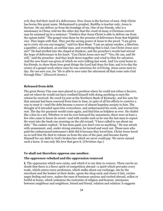 evil; they feel their need of a deliverance. Now Jesus is the Saviour of men. Only Christ
has borne this great name. Mohammed is prophet; Buddha is teacher only; Jesus is
Saviour. He can deliver us from the bondage of sin. One of my friends, who is a
missionary in China, told me the other day that the creed of many a Christian convert
may be summed up in a sentence: “I believe that Jesus Christ is able to deliver me from
the opium habit.” The gospel wins them by the promise of deliverance from that frightful
vice. They begin with that. They put the saving power of Jesus to the proof. “I am given
up to every sin you can imagine,” said Liu Kisa Shan; “I am an opium smoker, a libertine,
a gambler, a drunkard, an unfilial man, and everything that is bad. Can Christ Jesus save
me?” He had strolled into the chapel at Hankow, and the preacher’s words had stirred
the hope of deliverance in his heart. “Can Christ Jesus save me?” “Yes; He can, and He
will,” said the preacher. And they knelt down together and cried to Him for salvation.
And the new heart was given of which we were talking last week. And Liu went home to
his friends, to show them how great things the Lord had done for him; and is to-day the
centre of a gospel work where once he was notorious for evil living. Jesus saves men to-
day. He can save you, for “He is able to save unto the uttermost all that come unto God
through Him.” (Howard James.)
Released from debt
The great Henry Clay was once placed in a position where he could not refuse a favorer,
and yet where he would not have credited himself with doing anything to earn the
release he received. He owed £2,000 at the Northern Bank of Kentucky, and his note for
that amount had been renewed from time to time, in spite of all his efforts to contrive a
way to meet it—until the debt became a source of almost hopeless anxiety to him. The
thought of it intruded upon him everywhere, and embarrassed his work, and worried his
rest. The day for payment would come again, and find him as helpless as ever. He chafed
like a lion in a net. Whether or not he ever betrayed his uneasiness, there were at least a
few who came to know its secret—and with results such as he was the last man to expect.
He went into the bank one morning on the old errand. “I have called to see about my
debt.” The cashier replied, “It has been paid; you don’t owe us anything.” He was struck
with amazement, and, under strong emotion, he turned and went out. Those men who
paid the embarrassed statesman’s debt did it because they loved him. Christ Jesus loved
us so well that He died to release us from the sins of the past, and became Surety
Himself for our debt to God’s broken law which we never could pay. We never earned
such a boon. It was only His love that gave it. (Christian Age.)
Ye shall not therefore oppress one another.
The oppressor rebuked and the oppression removed
I. The oppression which now exists, and which it is our duty to remove. There can be no
doubt that there is a fierce spirit of competition abroad—a spirit which pervades every
trade, which enters every profession, which stalks about our exchange, sits by the
merchant and the banker at their desks, opens the shop early and closes it late, excites
angry feeling and envy, makes the man of business anxious and excited abroad, sullen or
fretful at home, which unfastens the restraints of religion and honour, interposes
between neighbour and neighbour, friend and friend, relation and relation: it suggests
34
 