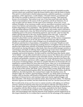 enterprises which are rash, bargains which are hard, speculations of doubtful morality,
and acts which once would have made the honest cheek to glow with the blush of shame.
This spirit it is which leads to fearful embarrassments, unlawful expedients, a wretched
parsimony, a false appearance, a costly display, a feverish existence, an untimely end.
Oh! if there be a people to whom it is a duty to sound this warning, “Take heed and
beware of covetousness,” that nation is our own. It has been most truly said, that the
“desire of accumulation is the source of all our greatness and all our baseness. It is at
once our glory and our shame. It is the cause of our commerce, of our navy, of our
military triumphs, of our enormous wealth, and our marvellous inventions; and it is the
cause of our factions and animosities, of our squalid pauperism, and the worse than
heathen degradation of our population.” This spirit has burst forth with such a fearful
wide-spreading influence that men begin to look aghast, and wonder what it will lead to.
Poets have sung of such a time; the Word of God has warned us against it; statesmen are
meditating upon it; the press is thundering against it; and very late—alas! too late!-the
pulpit is giving utterance to the wise, loving counsels of One who said, “A man’s life
consisteth not in the abundance of the things which he possesses.” Now, before I
proceed to place before you the oppression which prevails, and the serious consequences
which are resulting from it, let me ask, however this question may affect yourself,
whether you would wish such a state of things to go on unchecked and unrebuked?
Would you wish the fever of speculation, of competition, to increase? Would you wish
the spirit of dissatisfaction amongst the working classes to strengthen? There can be no
question that whilst many schemes of Christian benevolence and piety have been started
and carried out, having reference to other lands, there has prevailed amongst ourselves a
wretchedness and depth of suffering which ought long ago to have been investigated and
relieved. This misery has been unheeded, not because other objects have enlisted
sympathy and received attention—for that would be a foul libel upon that charity which
“never faileth,” and can alike stretch forth its arms to succour the African slave and bend
down to whisper comfort and advice to the miserable at home—but there has grown up
so silently and gradually a monster evil, that even the victims themselves have been slow
to discern its character, and slower still to suggest a remedy. The human frame is limited
in its power of enduring fatigue; and when we consider that there are thousands who are
employed in constant labour for more than twelve hours, often, too, in an unwholesome
atmosphere and in a constrained position, you will be prepared for the statement, made
upon medical testimony, that impaired, exhausted frames, and often an untimely death,
are the fruits of this system. Oh! think, I pray, of these bitter wrongs; think of the agony
of spirit, the long-protracted hopeless effort, the attenuated frame, the hollow cheek, the
chilled eye, the tottering limbs, the constant heart weight, the cheerless room, the
sleepless night, the voiceless, gnawing feeling of despair; yes, think of this occurring in
London, with its churches, and Houses of Parliament, and Exeter Hall meetings, and
greetings to Crimean heroes, and running to help some sturdy vagabond beggar, and
then remember, with shame and confusion of face, that it has been written, “Ye shall not
therefore oppress one another; but thou shalt fear thy God: for I am the Lord your God.”
II. It would not be of any use if we were to content ourselves with sighing over all these
miseries, instead of inquiring what steps may be taken to alleviate and redress them. I
have, therefore, drawn your attention to that painful subject in the hope of inducing you
to sympathise with the efforts which are now made, especially by the Early Closing
Association, to ameliorate the condition of the working classes. It is very satisfactory,
then, and encouraging to feel, that the interests of the employer and the employed are in
this respect identical; for it is evident that it cannot be for the advantage of the employer
35
 