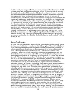 that, the health, and energy, and spirit, and moral principle of those he employs should
be undermined. The manufacturer would soon suffer if the quality of his raw material
became deteriorated; and if the stamina of England’s working men became weakened,
her producing power would necessarily become less. Now it is encouraging to find that
the employers of labour are themselves becoming more alive to the necessity of
something being done. I could easily multiply instances of employers who are alive to the
duty as well as advantage of taking steps to improve the condition of the employed. And
what are these steps? The closing earlier every day, the payment of wages on Thursday
or Friday, or, at all events, at an early hour on Saturday, and the Saturday half-holiday.
Are these inconsistent with the interests of employers? Far from it. We have ample
testimony to prove that the labourers so relieved will apply themselves with increased
alacrity to their work, animated with gratitude to their employers, and stimulated by a
new-found hope. Then will the English home resume its cheerfulness; then will the
husband and father taste the delights which purify and soften, and then, too, will the
Sabbath dawn on many who will spring forth to perform its hallowed duties, to feel its
soothing influence, and to worship in the courts of Him who hath said—“Ye shall not
oppress one another; but thou shalt fear thy God: for I am the Lord your God.” (C. F. S.
Money, M. A.)
Laws of trade-wages
It is said that John Wanamaker, when a girl told him that she could not possibly live on
the three and a half dollars a week that he offered her, replied: “I know it, but the fact is
that I am overrun with applications from girls, daughters of mechanics, tradesmen, &c.,
who have their homes already, and use their wages merely for dress, and they set the
scale. “The story of the employer who coolly told a girl who came with the same
complaint: “Most of our girls have gentlemen friends who provide for them; you had
better do the same,” has been not only widely told, but widely believed. A gentleman
went to a wealthy importer on Broadway to ask for a situation for a friend, and received
the reply: “He had better not come here. The fact is, all our men are underpaid, but we
can get all we want at present wages. Why should we pay any more?” It is notorious that
an immense amount of the “piecework” done by women for the great stores and
manufactories is done by those who merely wish to provide themselves with some
additional comforts. So instances innumerable might be given of the fact that the wage-
earners suffer most from the competition of those who are, at least in a measure,
independent. That this is wrong and unjust will be acknowledged at once by all right-
minded people. The remedy, however, is not so easily recognised. As a rule, it has been
supposed to lie with the employed themselves. It is said that these others have no right
to work at such low terms. Undoubtedly, if all were unselfish, there would result much
alleviation of the difficulty. There is, however, another phase of the case to which we
would call attention, and that is the responsibility of the employer. How far is it right for
a man to accept of service for which he does not pay a fair price—i.e., a price such that
the one who receives it can live upon it fairly and comfortably? There are, of course,
limitations. No iron rule can be laid down. Inexperience cannot claim the same as
experience, extravagance should not lay down the law for economy. Yet, after all, every
employer knows perfectly well whether or not he is paying what are called “living
wages.” It is much the fashion to decry the Mosaic laws as belonging to a period and
state of society entirely foreign to modern needs. No one, however, who carefully studies
those laws can fail to recognise the fact that they touch very closely upon the demands
36
 