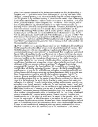 place. Look! When I scan the horizon, I cannot see one harvest-field that I am likely to
reap this year. If I go to all my barns I find them empty; if I go to my trees I find them
stripped. Humanly speaking, I can see no hope of anything but hardship and privation,
and the question of my heart this morning is, ‘What shall we eat this year?’ and though I
have asked it a hundred times, I seem no nearer the solution of the problem.” Well, dear
friend, you have my heart’s truest sympathy, and I would that I could help you, and all
like you, but yet I must say, “Trust in God and do the right.” “I will command My
blessing,” is God’s answer to your question of anxiety. Sometimes, however, the question
is asked more from curiosity than even anxiety. It is in such spirit that we ask the
question this morning, “What shall we eat?” It is not a question whether God will give us
food or not; we know He will; but we should like to know what manner of food it is He
will put into our mouths this seventh year. Will it be the same as last year or better? Will
there be a new flavour about it, or a repetition of the old savour? Shall it be fruit from a
new tree, or new fruit from an old tree? What shall be our kind of experience during this
year? Shall we, during its months, eat of the fruit of Canaan, or shall we be satisfied with
the manna of the wilderness?
II. Well, we will try now to give you the answer as you have it in the text. We shall live on
the blessing of our God. Israel had to learn one truth, and that one truth was this—that
God’s blessing was worth more than all their own efforts; that if God spake a word of
commanding blessing, it was worth more to them than all their ploughs and agricultural
labour. Beloved, is not this true for you? Have not you in three ways to learn the lesson
that the Lord will provide? It will be true this year in your life as far as temporal matters
are concerned. It is not the expenditure of brain power, or the employment of arm
muscle that will win you your bread; it is the blessing of God resting on you. There is
nought apart from that; and we pray that you may acknowledge the precious truth, and
at the end of this year say, concerning your gettings, “It is because Jehovah has
commanded His blessing.” But there is a higher life you and I have to live, and that is
soul life. How will that be maintained this year? I answer—By the blessing of God. No
man has power to keep the fire within his own soul aglow; no man has might sufficient
to keep his own faith from staggering; no one has self-contained ability to keep his own
heart from wandering. And how true will it be in reference to us as a Church! The
preacher this year must look to God for his texts. “The Lord will provide” must be
recognised even in that. It is not the service, it is the blessing on the service. It is not the
word, it is the blessing on the word. It is the dew that is on the manna that makes it so
refreshing; it is Jehovah’s benediction that alone satisfies; and though we may drive our
own plough, and though we may try and scatter the seed broadcast on every hand, yet if
you obtain one spiritual feast this year, the speaker steps back and says it is not of him. If
God makes him a means of blessing unto one soul, it is neither he nor his sermon, it is
the Lord’s commanded blessing that has refreshed the heart. Had we time, we might
show you how this applies to everything in connection with the Church. Our schools will
prosper just as Heaven’s blessing is their portion. There is one other thought which
arises naturally out of the subject; it is this, that the answer to the question, “What shall
we eat the seventh year” is “Exactly the same as you had on the sixth year,” because you
will observe, if you look at the context, that God gave them a double blessing on the sixth
year, so that the trees yielded twice their wont—treble rather—and the fields a threefold
harvest. So that on the seventh and eighth years they had no new kind of fruit to that
they had on the sixth. It was the same fruit, and of the same flavour. (A. G. Brown.)
38
 