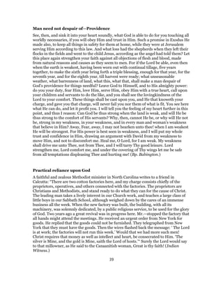 Man need not despair of—Providence
See, then, and sink it into your heart soundly, what God is able to do for you touching all
worldly necessaries, if you will obey Him and trust in Him. Such a promise in Exodus He
made also, to keep all things in safety for them at home, while they were at Jerusalem
serving Him according to this law. And what loss had the shepherds when they left their
flocks in the fields and went to the child Jesus, according as the angel had told them? Let
this place again strengthen your faith against all objections of flesh and blood, made
from natural reasons and causes as they seem to men. For if the Lord be able, even then
when the earth is weakest, having been worn out with continual tillage, five years
together, to make the sixth year bring forth a triple blessing, enough for that year, for the
seventh year, and for the eighth year, till harvest were ready; what unseasonable
weather, what barrenness of land, what this, what that, shall make a man despair of
God’s providence for things needful? Leave God to Himself, and to His almighty power:
do you your duty, fear Him, love Him, serve Him, obey Him with a true heart, call upon
your children and servants to do the like, and you shall see the lovingkindness of the
Lord to your comfort. These things shall be cast upon you, and He that knoweth your
charge, and gave you that charge, will never fail you nor them of what is fit. You see here
what He can do, and let it profit you. I will tell you the feeling of my heart further in this
point, and thus I reason: Can God be thus strong when the land is weak, and will He be
thus strong to the comfort of His servants? Why, then, cannot He be, or why will He not
be, strong in my weakness, in your weakness, and in every man and woman’s weakness
that believe in Him? Away, Fear, away, I may not hearken unto thee! when I am weakest
He will be strongest. For His power is best seen in weakness, and I will put my whole
trust and confidence in Him, drawing an argument with David from my weakness to
move Him, and not to discomfort me. Heal me, O Lord, for I am weak. My weakness
shall drive me unto Thee, not from Thee, and I will tarry Thy good leisure. Lord
strengthen me, Lord comfort me, and under the covering of Thy wings let me be safe
from all temptations displeasing Thee and hurting me! (Bp. Babington.)
Practical reliance upon God
A faithful and zealous Methodist minister in North Carolina writes to a friend in
Calcutta: “There are two cotton factories here, and my charge consists chiefly of the
proprietors, operatives, and others connected with the factories. The proprietors are
Christians and Methodists, and stand ready to do what they can for the cause of Christ.
The leading man takes a lively interest in our Church work, and teaches a large class of
little boys in our Sabbath School, although weighed down by the cares of an immense
business all the week. When the new factory was built, the building, with all its
machinery, was solemnly dedicated, by a public religious service, to be used for the glory
of God. Two years ago a great revival was in progress here. Mr.—stopped the factory that
all hands might attend the meetings. He received an urgent order from New York for
goods. He replied that the goods could not be furnished. They telegraphed from New
York that they must have the goods. Then the wires flashed back the message: ‘ The Lord
is at work; the factories will not run this week.’ Would that we had more such men!
Christ requires that money as well as intellect and heart, be consecrated to Him. ‘The
silver is Mine, and the gold is Mine, saith the Lord of hosts.’“ Surely the Lord would say
to that millowner, as He said to the Canaanitish woman, Great is thy faith! (Indian
Witness.)
39
 
