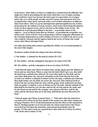 in the future. Their failure to observe it might have resulted from the difficulty they
might have had in determining the date from which they were to begin counting.
This would have been true because the better part of a generation was to elapse
before they as a whole people actually entered Canaan, and some parts of it were
occupied before other parts, and some tribes received their inheritance at different
times from others. That very great and important spiritual significance lay in these
instructions for the Jubilee is certain, because, when Jesus Christ began his ministry
(Luke 4), there appears to be a direct reference to the Jubilee in his words: "He
anointed me to preach good tidings to the poor ... to proclaim release to the
captives ... to set at liberty them that are bruised ... to proclaim the acceptable year
of the Lord" (Luke 4:18-19). Such a declaration is all but a dogmatic affirmation of
the Christian dispensation as earth's Jubilee. Of course, it would be the slaves to sin
who would be released, and the captives held in the service of Satan who would
receive their liberty through Christ.
For other interesting observations regarding the Jubilee, see several paragraphs at
the end of this chapter.
Wenham's outline divides the chapter into three divisions:
I. The Jubilee - a sabbath for the land (Leviticus 25:1-22).
II. The Jubilee - and the redemption of property (Leviticus 25:23-38).
III. The Jubilee - and the redemption of slaves (Leviticus 25:39-55).
"And Jehovah spake unto Moses in mount Sinai, saying, Speak unto the children of
Israel, and say unto them, When ye come into the land which I give you, then shall
the land keep a sabbath unto Jehovah. Six years thou shalt sow thy field, and six
years thou shalt prune thy vineyard, and gather in the fruits thereof; but in the
seventh year shall be a sabbath of solemn rest for the land, a sabbath unto Jehovah:
thou shalt neither sow thy field, nor prune thy vineyard. That which groweth of
itself of thy harvest thou shalt not reap, and the grapes of thy undressed vine thou
shalt not gather: it shall be a year of solemn rest for the land. And the sabbath of the
land shall be for food for you; for thee, and for thy servant and for thy maid, and
for thy hired servant and for thy stranger, who sojourn with thee. And for thy
cattle, and for the beasts that are in thy land, shall all the increase thereof be for
food."
"Jehovah spake unto Moses in mount Sinai ..." "This shows that all related here
was delivered to Moses in the first month of the second year after their coming out
of Egypt (Numbers 10:11-12).[6] Keil pointed out that the effect of this statement is
that of "binding together in an inward unity the whole round of laws that Moses
received from God upon the mountain, and announced gradually unto the
people."[7] The same words are repeated three other times in Leviticus (Leviticus
7:38; 26:46; and Leviticus 27:34).
4
 