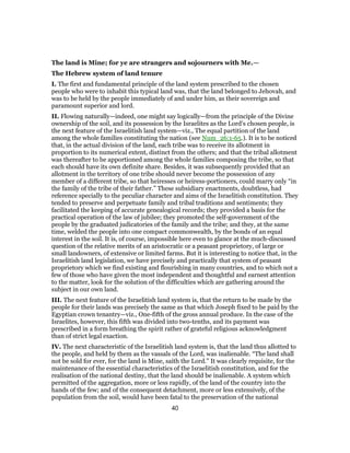 The land is Mine; for ye are strangers and sojourners with Me.—
The Hebrew system of land tenure
I. The first and fundamental principle of the land system prescribed to the chosen
people who were to inhabit this typical land was, that the land belonged to Jehovah, and
was to be held by the people immediately of and under him, as their sovereign and
paramount superior and lord.
II. Flowing naturally—indeed, one might say logically—from the principle of the Divine
ownership of the soil, and its possession by the Israelites as the Lord’s chosen people, is
the next feature of the Israelitish land system—viz., The equal partition of the land
among the whole families constituting the nation (see Num_26:1-65.). It is to be noticed
that, in the actual division of the land, each tribe was to receive its allotment in
proportion to its numerical extent, distinct from the others; and that the tribal allotment
was thereafter to be apportioned among the whole families composing the tribe, so that
each should have its own definite share. Besides, it was subsequently provided that an
allotment in the territory of one tribe should never become the possession of any
member of a different tribe, so that heiresses or heiress-portioners, could marry only “in
the family of the tribe of their father.” These subsidiary enactments, doubtless, had
reference specially to the peculiar character and aims of the Israelitish constitution. They
tended to preserve and perpetuate family and tribal traditions and sentiments; they
facilitated the keeping of accurate genealogical records; they provided a basis for the
practical operation of the law of jubilee; they promoted the self-government of the
people by the graduated judicatories of the family and the tribe; and they, at the same
time, welded the people into one compact commonwealth, by the bonds of an equal
interest in the soil. It is, of course, impossible here even to glance at the much-discussed
question of the relative merits of an aristocratic or a peasant proprietory, of large or
small landowners, of extensive or limited farms. But it is interesting to notice that, in the
Israelitish land legislation, we have precisely and practically that system of peasant
proprietory which we find existing and flourishing in many countries, and to which not a
few of those who have given the most independent and thoughtful and earnest attention
to the matter, look for the solution of the difficulties which are gathering around the
subject in our own land.
III. The next feature of the Israelitish land system is, that the return to be made by the
people for their lands was precisely the same as that which Joseph fixed to be paid by the
Egyptian crown tenantry—viz., One-fifth of the gross annual produce. In the case of the
Israelites, however, this fifth was divided into two-tenths, and its payment was
prescribed in a form breathing the spirit rather of grateful religious acknowledgment
than of strict legal exaction.
IV. The next characteristic of the Israelitish land system is, that the land thus allotted to
the people, and held by them as the vassals of the Lord, was inalienable. “The land shall
not be sold for ever, for the land is Mine, saith the Lord.” It was clearly requisite, for the
maintenance of the essential characteristics of the Israelitish constitution, and for the
realisation of the national destiny, that the land should be inalienable. A system which
permitted of the aggregation, more or less rapidly, of the land of the country into the
hands of the few; and of the consequent detachment, more or less extensively, of the
population from the soil, would have been fatal to the preservation of the national
40
 