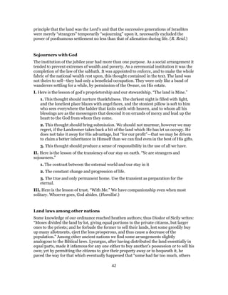 principle that the land was the Lord’s and that the successive generations of Israelites
were merely “strangers” temporarily “sojourning” upon it, necessarily excluded the
power of posthumous settlement no less than that of alienation during life. (R. Reid.)
Sojourners with God
The institution of the jubilee year had more than one purpose. As a social arrangement it
tended to prevent extremes of wealth and poverty. As a ceremonial institution it was the
completion of the law of the sabbath. It was appointed to enforce, and to make the whole
fabric of the national wealth rest upon, this thought contained in the text. The land was
not theirs to sell—they had only a beneficial occupation. They were only like a band of
wanderers settling for a while, by permission of the Owner, on His estate.
I. Here is the lesson of god’s proprietorship and our stewardship. “The land is Mine.”
1. This thought should nurture thankfulness. The darkest night is filled with light,
and the loneliest place blazes with angel faces, and the stoniest pillow is soft to him
who sees everywhere the ladder that knits earth with heaven, and to whom all his
blessings are as the messengers that descend it on errands of mercy and lead up the
heart to the God from whom they come.
2. This thought should bring submission. We should not murmur, however we may
regret, if the Landowner takes back a bit of the land which He has let us occupy. He
does not take it away for His advantage, but “for our profit”—that we may be driven
to claim a better inheritance in Himself than we can find even in the best of His gifts.
3. This thought should produce a sense of responsibility in the use of all we have.
II. Here is the lesson of the transiency of our stay on earth. “Ye are strangers and
sojourners.”
1. The contrast between the external world and our stay in it
2. The constant change and progression of life.
3. The true and only permanent home. Use the transient as preparation for the
eternal.
III. Here is the lesson of trust. “With Me.” We have companionship even when most
solitary. Whoever goes, God abides. (Homilist.)
Land laws among other nations
Some knowledge of our ordinance reached heathen authors; thus Diodor of Sicily writes:
“Moses divided the land by lot, giving equal portions to the private citizens, but larger
ones to the priests; and he forbade the former to sell their lands, lest some greedily buy
up many allotments, eject the less prosperous, and thus cause a decrease of the
population.” Among other ancient nations we find some arrangements slightly
analogous to the Biblical laws. Lycurgus, after having distributed the land essentially in
equal parts, made it infamous for any one either to buy another’s possession or to sell his
own; yet by permitting the citizens to give their property away or to bequeath it, he
paved the way for that which eventually happened that “some had far too much, others
42
 