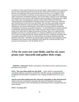 too little, by which means the land came into few hands.” Solon enacted a law restraining
persons from acquiring land beyond a given limit. Plato believed that no one ought to
possess more than four times as much as the lowest income or as “a single lot.” The
Locrians were forbidden to sell their ancient patrimony or their original lots of land
unless notoriously compelled by distress; and in some other countries it was unlawful to
sell such lands on any account. The Dalmatae made a partition of their land every eighth
year. With a view of equalising the property of the citizens Phaleas of Chalcedon
ordained that the rich should give marriage portions, but never receive any, while the
poor should always receive but never give them. Yet even these and similar measures,
imperfect and desultory compared with the complete and well-balanced law of the
Pentateuch, were found impracticable, and for the most part remained a dead letter.
Aristotle thus comments on equality of property: “It is possible that an equality of goods
is established, and yet that this may be either too great, when it leads to a luxurious
living, or too little when it obliges the people to live hard. Hence it is evident that the
legislator must aim at a proper medium or a moderate sufficiency for all. And yet it is
even of more consequence that the citizens should entertain a similarity of feelings than
an equality of property; but this can only be if they are properly educated under the
direction of the laws.” Would the great philosopher, had he known the legislation of the
Pentateach, have found in it the realisation of his ideal? He certainly describes with
precision its main features. (M. M. Kalisch, Ph. D.)
3 For six years sow your fields, and for six years
prune your vineyards and gather their crops.
BARNES, "Vineyard - Rather, fruit-garden. The Hebrew word is a general one for a
plantation of fruit-trees.
GILL, "Six years thou shalt sow thy field,.... Under which is comprehended
everything relating to agriculture, both before and after sowing, as dunging the land,
ploughing and harrowing it, treading the corn, reaping and gathering it in; see Exo_
23:10,
and six years thou shall prune thy vineyard, and gather in the fruit thereof;
which is not to be restrained to vineyards only, but to be extended to oliveyards,
orchards and gardens, and to the planting and cultivating of them, and gathering in the
fruits of them.
PETT, “Leviticus 25:3
43
 