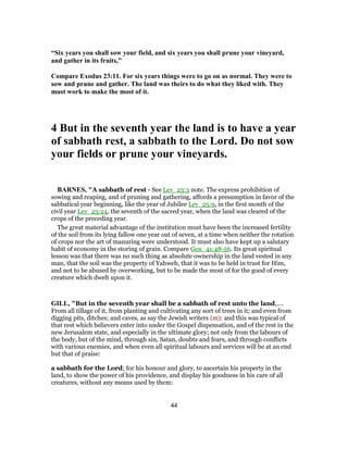 “Six years you shall sow your field, and six years you shall prune your vineyard,
and gather in its fruits,”
Compare Exodus 23:11. For six years things were to go on as normal. They were to
sow and prune and gather. The land was theirs to do what they liked with. They
must work to make the most of it.
4 But in the seventh year the land is to have a year
of sabbath rest, a sabbath to the Lord. Do not sow
your fields or prune your vineyards.
BARNES, "A sabbath of rest - See Lev_23:3 note. The express prohibition of
sowing and reaping, and of pruning and gathering, affords a presumption in favor of the
sabbatical year beginning, like the year of Jubilee Lev_25:9, in the first month of the
civil year Lev_23:24, the seventh of the sacred year, when the land was cleared of the
crops of the preceding year.
The great material advantage of the institution must have been the increased fertility
of the soil from its lying fallow one year out of seven, at a time when neither the rotation
of crops nor the art of manuring were understood. It must also have kept up a salutary
habit of economy in the storing of grain. Compare Gen_41:48-56. Its great spiritual
lesson was that there was no such thing as absolute ownership in the land vested in any
man, that the soil was the property of Yahweh, that it was to be held in trust for Him,
and not to be abused by overworking, but to be made the most of for the good of every
creature which dwelt upon it.
GILL, "But in the seventh year shall be a sabbath of rest unto the land,....
From all tillage of it, from planting and cultivating any sort of trees in it; and even from
digging pits, ditches; and caves, as say the Jewish writers (m): and this was typical of
that rest which believers enter into under the Gospel dispensation, and of the rest in the
new Jerusalem state, and especially in the ultimate glory; not only from the labours of
the body, but of the mind, through sin, Satan, doubts and fears, and through conflicts
with various enemies, and when even all spiritual labours and services will be at an end
but that of praise:
a sabbath for the Lord; for his honour and glory, to ascertain his property in the
land, to show the power of his providence, and display his goodness in his care of all
creatures, without any means used by them:
44
 
