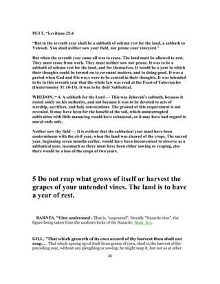 PETT, “Leviticus 25:4
“But in the seventh year shall be a sabbath of solemn rest for the land, a sabbath to
Yahweh. You shall neither sow your field, nor prune your vineyard.”
But when the seventh year came all was to cease. The land must be allowed to rest.
They must cease from work. They must neither sow nor prune. It was to be a
sabbath of solemn rest for the land, and for themselves. It would be a year in which
their thoughts could be turned on to covenant matters, and to doing good. It was a
period when God and His ways were to be central in their thoughts. It was intended
to be in this seventh year that the whole law was read at the Feast of Tabernacles
(Deuteronomy 31:10-13). It was to be their Sabbatical.
WHEDON, “ 4. A sabbath for the Lord — This was Jehovah’s sabbath, because it
rested solely on his authority, and not because it was to be devoted to acts of
worship, sacrifices, and holy convocations. The ground of this requirement is not
revealed. It may have been for the benefit of the soil, which uninterrupted
cultivation with little manuring would have exhausted, or it may have had regard to
moral ends only.
Neither sow thy field — It is evident that the sabbatical year must have been
conterminous with the civil year, when the land was cleared of the crops. The sacred
year, beginning seven months earlier, would have been inconvenient to observe as a
sabbatical year, inasmuch as there must have been either sowing or reaping, else
there would be a loss of the crops of two years.
5 Do not reap what grows of itself or harvest the
grapes of your untended vines. The land is to have
a year of rest.
BARNES, "Vine undressed - That is, “unpruned”; literally “Nazarite vine”, the
figure being taken from the unshorn locks of the Nazarite. Num_6:5.
GILL, "That which groweth of its own accord of thy harvest thou shalt not
reap,.... That which sprung up of itself from grains of corn, shed in the harvest of the
preceding year, without any ploughing or sowing; he might reap it, but not as at other
46
 