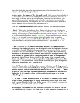 times, the whole of it, and gather it as his own property, but only somewhat of it in
common with others for his, present use:
neither gather the grapes of thy vine undressed; which was on this year forbid to
be dressed; the grapes of which he might gather in common with others, but not as in
other years, all of them, and as peculiarly his own: the words may be rendered, "the
grapes of thy separations" (p); either such as in other years he used to separate for
himself, and forbid others gathering them, but now made them common; or which he
did not labour in the cultivation of, but abstained from it:
for it is a year of rest unto the land; which is repeated, that it may be observed.
K&D, "“That which has fallen out (been shaken out) of thy harvest (i.e., the corn
which had grown from the grains of the previous harvest that had fallen out) thou shalt
not reap, and the grapes of thine uncut thou shalt not gather.” ‫יר‬ִ‫ָז‬‫נ‬, the Nazarite, who
let his hair grow freely without cutting it (Num_6:5), is used figuratively, both here and
in Lev_25:11, to denote a vine not pruned, since by being left to put forth all its
productive power it was consecrated to the Lord. The Roman poets employ a similar
figure, and speak of the viridis coma of the vine (Tibull. i. 7, 34; Propert. ii. 15, 12).
COKE, “Leviticus 25:5. It is a year of rest unto the land— It is a known rule in
husbandry, that land requires rest; and therefore it is generally laid fallow, in order
to recruit its strength: this, doubtless, among others, was a reason for the present
institution. The sabbath of the land, in the next verse, signifies the accidental crop
which grew in the sabbatical year; sabbath, by a metonymy, being put for the crop
of the sabbath, or sabbatical year. Houbigant renders it, erunt terrae quiescentis
fructus, the fruit of the earth at rest shall be. The grapes of thy vine undressed,
should rather be rendered, as in the margin of our English Bibles, the grapes of the
separation; i.e. the grapes which are separated, alienated, or set apart from private
property to public utility. See Leviticus 25:11.
Note; (1.) The salvation of the Gospel is a common salvation; and all the great and
precious promises of pardon and adoption, strength, consolation, &c. which grow in
the field of grace, are to be gathered freely: whosoever will, let him come. (2.) When
we have for the few years of life toiled to subdue the stubborn soil of our hearts, we
shall at last sit down, and rest from our labours, in the enjoyment of an eternal
sabbath in glory.
ELLICOTT, “ (5) That which groweth of its own accord.—Not only is every owner
of land to desist from cultivating it, but the spontaneous growth of the fields from
seeds which accidentally fell down at the harvest, as well as from old roots, are not
to be gathered, or no harvest is to be made of it.
Neither gather the grapes of thy vine undressed.—Literally, thy Nazarite vine, the
vine which bears the character of a Nazarite, or of being separated or consecrated to
47
 