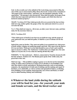 God. As the seventh year is the sabbath of the Lord, being consecrated to Him, the
vine of this year is consecrated to Him. Hence the Greek version (LXX.) translates it
“the grapes of thy consecration,” and hence, too, the marginal rendering “of thy
separations.” The passage is also interpreted “thou shalt not gather the grapes from
which thou hast separated and debarred other people, and which thou hast not
declared common property.”
TRAPP, “Leviticus 25:5 That which groweth of its own accord of thy harvest thou
shalt not reap, neither gather the grapes of thy vine undressed: [for] it is a year of
rest unto the land.
Ver. 5. Thou shalt not reap,] sc., All at once, as other years: but now some, and then
some, for thy necessary food. (a)
PETT, “Leviticus 25:5
“That which grows of itself of your harvest you shall not reap, and the grapes of
your undressed vine you shall not gather. It shall be a year of solemn rest for the
land.”
Indeed they must go further. They must not gather in an organised way what grows
of itself, neither reaping, nor gathering grapes and fruit. They must treat the land as
if it was not theirs. What grew on the land should be seen as God’s and would be
open to anyone to collect. The ‘landowner’ would in that year simply have the same
rights as everyone else. It was a time for sharing all that they had.
WHEDON, “ 5. Vine undressed — Hebrew, consecrated or Nazarite, because he left
his hair unshorn. Numbers 6:5. The Roman poets speak of the viridis coma, the
green hair of the vine.
Shalt not reap — This prohibits reaping to garner or to sell, but not for immediate
eating. It will be observed that in Leviticus 25:3-5 all labor is not forbidden, but
only that which is strictly agricultural. Mechanical pursuits, such as tool-making,
carpentry, the manufacture of cloth and of clothing, and the making and repair of
furniture, were admissible, as well as certain semi-agricultural labors, as ditching,
fence-building, terrace-making, sheep-shearing, care of bees and flocks, to which
may be added hunting, fishing, and trafficking.
6 Whatever the land yields during the sabbath
year will be food for you—for yourself, your male
and female servants, and the hired worker and
48
 