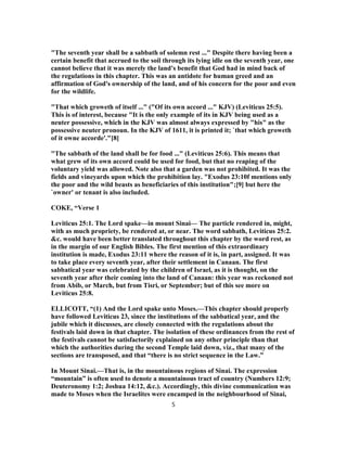 "The seventh year shall be a sabbath of solemn rest ..." Despite there having been a
certain benefit that accrued to the soil through its lying idle on the seventh year, one
cannot believe that it was merely the land's benefit that God had in mind back of
the regulations in this chapter. This was an antidote for human greed and an
affirmation of God's ownership of the land, and of his concern for the poor and even
for the wildlife.
"That which groweth of itself ..." ("Of its own accord ..." KJV) (Leviticus 25:5).
This is of interest, because "It is the only example of its in KJV being used as a
neuter possessive, which in the KJV was almost always expressed by "his" as the
possessive neuter pronoun. In the KJV of 1611, it is printed it; `that which groweth
of it owne accorde'."[8]
"The sabbath of the land shall be for food ..." (Leviticus 25:6). This means that
what grew of its own accord could be used for food, but that no reaping of the
voluntary yield was allowed. Note also that a garden was not prohibited. It was the
fields and vineyards upon which the prohibition lay. "Exodus 23:10f mentions only
the poor and the wild beasts as beneficiaries of this institution";[9] but here the
`owner' or tenant is also included.
COKE, “Verse 1
Leviticus 25:1. The Lord spake—in mount Sinai— The particle rendered in, might,
with as much propriety, be rendered at, or near. The word sabbath, Leviticus 25:2.
&c. would have been better translated throughout this chapter by the word rest, as
in the margin of our English Bibles. The first mention of this extraordinary
institution is made, Exodus 23:11 where the reason of it is, in part, assigned. It was
to take place every seventh year, after their settlement in Canaan. The first
sabbatical year was celebrated by the children of Israel, as it is thought, on the
seventh year after their coming into the land of Canaan: this year was reckoned not
from Abib, or March, but from Tisri, or September; but of this see more on
Leviticus 25:8.
ELLICOTT, “(1) And the Lord spake unto Moses.—This chapter should properly
have followed Leviticus 23, since the institutions of the sabbatical year, and the
jubile which it discusses, are closely connected with the regulations about the
festivals laid down in that chapter. The isolation of these ordinances from the rest of
the festivals cannot be satisfactorily explained on any other principle than that
which the authorities during the second Temple laid down, viz., that many of the
sections are transposed, and that “there is no strict sequence in the Law.”
In Mount Sinai.—That is, in the mountainous regions of Sinai. The expression
“mountain” is often used to denote a mountainous tract of country (Numbers 12:9;
Deuteronomy 1:2; Joshua 14:12, &c.). Accordingly, this divine communication was
made to Moses when the Israelites were encamped in the neighbourhood of Sinai,
5
 