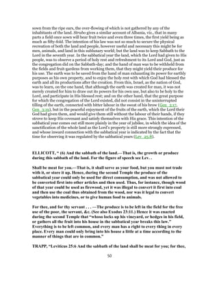 sown from the ripe ears, the over-flowing of which is not gathered by any of the
inhabitants of the land. Strabo gives a similar account of Albania, viz., that in many
parts a field once sown will bear fruit twice and even three times, the first yield being as
much as fifty-fold. The intention of his law was not so much to secure the physical
recreation of both the land and people, however useful and necessary this might be for
men, animals, and land in this sublunary world; but the land was to keep Sabbath to the
Lord in the seventh year. In the sabbatical year the land, which the Lord had given to His
people, was to observe a period of holy rest and refreshment to its Lord and God, just as
the congregation did on the Sabbath-day; and the hand of man was to be withheld from
the fields and fruit-gardens from working them, that they might yield their produce for
his use. The earth was to be saved from the hand of man exhausting its power for earthly
purposes as his own property, and to enjoy the holy rest with which God had blessed the
earth and all its productions after the creation. From this, Israel, as the nation of God,
was to learn, on the one hand, that although the earth was created for man, it was not
merely created for him to draw out its powers for his own use, but also to be holy to the
Lord, and participate in His blessed rest; and on the other hand, that the great purpose
for which the congregation of the Lord existed, did not consist in the uninterrupted
tilling of the earth, connected with bitter labour in the sweat of his brow (Gen_3:17,
Gen_3:19), but in the peaceful enjoyment of the fruits of the earth, which the Lord their
God had given them, and would give them still without the labour of their hands, if they
strove to keep His covenant and satisfy themselves with His grace. This intention of the
sabbatical year comes out still more plainly in the year of jubilee, in which the idea of the
sanctification of the whole land as the Lord's property is still more strongly expressed,
and whose inward connection with the sabbatical year is indicated by the fact that the
time for observing it was regulated by the sabbatical years (Lev_25:8).
ELLICOTT, “ (6) And the sabbath of the land.—That is, the growth or produce
during this sabbath of the land. For the figure of speech see Lev. .
Shall be meat for you.—That is, it shall serve as your food, but you must not trade
with it, or store it up. Hence, during the second Temple the produce of the
sabbatical year could only be used for direct consumption, and was not allowed to
be converted first into other articles and then used. Thus, for instance, though wood
of that year could be used as firewood, yet it was illegal to convert it first into coal
and then use the coal thus obtained from the wood, nor was it legal to convert
vegetables into medicines, or to give human food to animals.
For thee, and for thy servant . . . —The produce is to be left in the field for the free
use of the poor, the servant, &c. (See also Exodus 23:11.) Hence it was enacted
during the second Temple that “whoso locks up his vineyard, or hedges in his field,
or gathers all the fruit into his house in the sabbatical year breaks this law.”
Everything is to be left common, and every man has a right to every thing in every
place. Every man could only bring into his house a little at a time according to the
manner of things that are in common.”
TRAPP, “Leviticus 25:6 And the sabbath of the land shall be meat for you; for thee,
50
 