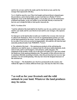 and for thy servant, and for thy maid, and for thy hired servant, and for thy
stranger that sojourneth with thee,
Ver. 6. Shall be meat for you.] Thus God taught and inured them to depend upon
his providence, and to feed on faith, as some read that text. [Psalms 37:3] For
though the owner of the field might gather, even on that year, for the maintenance
of himself and family, yet he was neither to sow his field, thereby to increase his
harvest, nor to hedge his field, or lock up his vineyard, &c.
PETT, “Leviticus 25:6
“And the sabbath of the land shall be for food for you; for you, and for your servant
and for your maid, and for your hired servant and for your stranger, who sojourns
with you.”
So what grew on the land in that seventh year would be for everyone who went out
to collect it for themselves. There were to be no organised labour parties, no work
on the land organised by the owner. Anyone could go individually and collect what
he was able. It was to be an exercise in magnanimity. All could live off what the land
naturally produced under God. WHEDON, “Verse 6
6. The sabbath of the land — The spontaneous products of the soil during the
sabbatical year shall be meat, or common food, for all classes indiscriminately, lords
and servants, natives and foreigners, rich and poor, cattle and game. The
assignment of the produce of this year to the poor in Exodus 23:11, does not exclude
the landowner from equal participation also. The quantity of this self-sown harvest
is sometimes fiftyfold, according to Strabo, when the previous harvest was over ripe
and there was not careful gleaning. This may have been the designed character of
the sixth harvest.
Thy stranger — The thoshabh is one who lives permanently in the country, but
without the rights of a citizen; different from a ger, who may live there for a time.
7 as well as for your livestock and the wild
animals in your land. Whatever the land produces
may be eaten.
51
 
