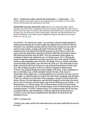 GILL, "And for thy cattle, and for the beasts that are in thy land,.... The
former signifies tame cattle, such as were kept at home, or in fields, or were used in
service, and the latter the wild beasts of the field:
shall all the increase thereof be meat; for the one, and for the other; Jarchi
remarks, that all the time a wild beast eats of the increase of the field, the cattle may be
fed at home; but when it ceaseth to the wild beast of the field, then it ceaseth to the cattle
at home; nay, the Jews are so strict in this matter, that they say that when there is no
food for the beasts in the field, men are obliged to bring out what they have in their
houses (r), see Isa_11:6.
ELLICOTT, “(7) And for thy cattle.—In accordance with the benign legislation
which obtained during the second Temple, the administrators of the law inferred
from this verse, and hence enacted, that the fruit of the seventh year may only be
eaten by man at home, as long as the kind is found in the field. “As long as the
animals eat the same kind in the field thou mayest eat what there is of it in the
house, but if the animal has consumed it all in the field thou art bound to remove
this kind from the house into the field.” (For the enactment which enjoins the
remission of debts in the sabbatical year, see Deuteronomy 15:1-3.) During the
second Temple the sabbatical year began on the first day of the month of Tishri,
which was the beginning of the civil year. The tillage, however, and the cultivation
of certain fields and gardens, were left off in the sixth year. The cultivation of corn-
fields ceased from the Feast of Passover, and orchards from Pentecost of the sixth
year. The reading of portions of the Law which is enjoined in Deuteronomy
31:10-13, was assigned during the second Temple to the king. At the termination of
the seventh fallow year, which coincided with the first day of the Feast of
Tabernacles of the eighth year, a wooden platform was erected in the outer court of
the Temple, on which the king was seated. The chief of the synagogue took the Book
of the Law, and gave it to the head of the synagogue, who gave it to the head of the
priests. He gave it to the high priest, and the latter handed it to the king, who stood
up to receive it. He then sat down again, and read the following seven sections :—(1)
Deuteronomy 1:1 to Deuteronomy 6:3; (2) Deuteronomy 6:4-8; (3) Deuteronomy
11:13-22; (4) Deuteronomy 14:22 to Deuteronomy 15:23; (5) Deuteronomy 16:12-19;
(6) Deuteronomy 17:14-20; (7) Deuteronomy 27:1 to Deuteronomy 28:68. The king
concluded with the same benedictions, which the high priest pronounced (see
Leviticus 16:27), only that he substituted the blessing for the festival for the
absolution of sins.
PETT, “Leviticus 25:7
“And for your cattle, and for the beasts that are in your land, shall all its increase be
for food.”
52
 