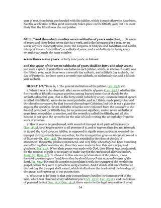 year of rest, from being confounded with the jubilee, which it must otherwise have been,
had the celebration of this great solemnity taken place on the fiftieth year; but it is most
likely that the fiftieth was the real jubilee.
GILL, "And thou shalt number seven sabbaths of years unto thee,.... Or weeks
of years; and there being seven days in a week, and a day being put for a year, seven
weeks of years made forty nine years; the Targums of Onkelos and Jonathan, and Jarchi,
interpret it seven "shemittas", or sabbatical years; and a sabbatical year being every
seventh year, made the same number:
seven times seven years: or forty nine years, as follows:
and the space of the seven sabbaths of years shall be forty and nine years;
just such a space of years there was between each jubilee, which, as afterwards said, was
the fiftieth year; so as there were a seventh day sabbath, and a fiftieth day sabbath, the
day of Pentecost, so there were a seventh year sabbath, or sabbatical year, and a fiftieth
year sabbath.
HENRY 8-9, “Here is, I. The general institution of the jubilee, Lev_25:8. etc.
1. When it was to be observed: after seven sabbaths of years (Lev_25:8), whether the
forty-ninth or fiftieth is a great question among learned men: that it should be the
seventh sabbatical year, that is, the forty-ninth (which by a very common form of speech
is called the fiftieth), seems to me most probable, and is, I think, made pretty clear and
the objections removed by that learned chronologer Calvisius; but this is not a place for
arguing the question. Seven sabbaths of weeks were reckoned from the passover to the
feast of pentecost (or fiftieth day, for so pentecost signifies), and so seven sabbaths of
years from one jubilee to another, and the seventh is called the fiftieth; and all this
honour is put upon the sevenths for the sake of God's resting the seventh day from the
work of creation.
2. How it was to be proclaimed, with sound of trumpet in all parts of the country
(Lev_25:5), both to give notice to all persons of it, and to express their joy and triumph
in it; and the word jobel, or jubilee, is supposed to signify some particular sound of the
trumpet distinguishable from any other; for the trumpet that gives an uncertain sound is
of little service, 1Co_14:8. The trumpet was sounded in the close of the day of
atonement; thence the jubilee commenced, and very fitly; when they had been humbling
and afflicting their souls for sin, then they were made to hear this voice of joy and
gladness, Psa_51:8. When their peace was made with God, then liberty was proclaimed;
for the removal of guilt is necessary to make way for the entrance of all true comfort,
Rom_5:1, Rom_5:2. In allusion to this solemn proclamation of the jubilee, it was
foretold concerning our Lord Jesus that he should preach the acceptable year of the
Lord, Isa_61:2. He sent his apostles to proclaim it with the trumpet of the everlasting
gospel, which they were to preach to every creature. And it stands still foretold that at
the last day the trumpet shall sound, which shall release the dead out of the bondage of
the grave, and restore us to our possessions.
3. What was to be done in that year extraordinary; besides the common rest of the
land, which was observed every sabbatical year (Lev_25:11, Lev_25:12), and the release
of personal debts (Deu_15:2, Deu_15:3), there was to be the legal restoration of every
54
 