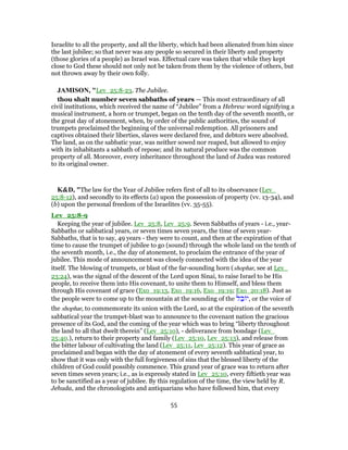 Israelite to all the property, and all the liberty, which had been alienated from him since
the last jubilee; so that never was any people so secured in their liberty and property
(those glories of a people) as Israel was. Effectual care was taken that while they kept
close to God these should not only not be taken from them by the violence of others, but
not thrown away by their own folly.
JAMISON, "Lev_25:8-23. The Jubilee.
thou shalt number seven sabbaths of years — This most extraordinary of all
civil institutions, which received the name of “Jubilee” from a Hebrew word signifying a
musical instrument, a horn or trumpet, began on the tenth day of the seventh month, or
the great day of atonement, when, by order of the public authorities, the sound of
trumpets proclaimed the beginning of the universal redemption. All prisoners and
captives obtained their liberties, slaves were declared free, and debtors were absolved.
The land, as on the sabbatic year, was neither sowed nor reaped, but allowed to enjoy
with its inhabitants a sabbath of repose; and its natural produce was the common
property of all. Moreover, every inheritance throughout the land of Judea was restored
to its original owner.
K&D, "The law for the Year of Jubilee refers first of all to its observance (Lev_
25:8-12), and secondly to its effects (a) upon the possession of property (vv. 13-34), and
(b) upon the personal freedom of the Israelites (vv. 35-55).
Lev_25:8-9
Keeping the year of jubilee. Lev_25:8, Lev_25:9. Seven Sabbaths of years - i.e., year-
Sabbaths or sabbatical years, or seven times seven years, the time of seven year-
Sabbaths, that is to say, 49 years - they were to count, and then at the expiration of that
time to cause the trumpet of jubilee to go (sound) through the whole land on the tenth of
the seventh month, i.e., the day of atonement, to proclaim the entrance of the year of
jubilee. This mode of announcement was closely connected with the idea of the year
itself. The blowing of trumpets, or blast of the far-sounding horn (shophar, see at Lev_
23:24), was the signal of the descent of the Lord upon Sinai, to raise Israel to be His
people, to receive them into His covenant, to unite them to Himself, and bless them
through His covenant of grace (Exo_19:13, Exo_19:16, Exo_19:19; Exo_20:18). Just as
the people were to come up to the mountain at the sounding of the ‫ל‬ ֵ‫ב‬ ‫,י‬ or the voice of
the shophar, to commemorate its union with the Lord, so at the expiration of the seventh
sabbatical year the trumpet-blast was to announce to the covenant nation the gracious
presence of its God, and the coming of the year which was to bring “liberty throughout
the land to all that dwelt therein” (Lev_25:10), - deliverance from bondage (Lev_
25:40.), return to their property and family (Lev_25:10, Lev_25:13), and release from
the bitter labour of cultivating the land (Lev_25:11, Lev_25:12). This year of grace as
proclaimed and began with the day of atonement of every seventh sabbatical year, to
show that it was only with the full forgiveness of sins that the blessed liberty of the
children of God could possibly commence. This grand year of grace was to return after
seven times seven years; i.e., as is expressly stated in Lev_25:10, every fiftieth year was
to be sanctified as a year of jubilee. By this regulation of the time, the view held by R.
Jehuda, and the chronologists and antiquarians who have followed him, that every
55
 