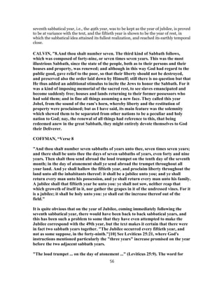seventh sabbatical year, i.e., the 49th year, was to be kept as the year of jubilee, is proved
to be at variance with the text, and the fiftieth year is shown to be the year of rest, in
which the sabbatical idea attained its fullest realization, and reached its earthly temporal
close.
CALVIN, "8.And thou shalt number seven. The third kind of Sabbath follows,
which was composed of forty-nine, or seven times seven years. This was the most
illustrious Sabbath, since the state of the people, both as to their persons and their
houses and property, was renewed; and although in this way God had regard to the
public good, gave relief to the poor, so that their liberty should not be destroyed,
and preserved also the order laid down by Himself; still there is no question but that
He thus added an additional stimulus to incite the Jews to honor the Sabbath. For it
was a kind of imposing memorial of the sacred rest, to see slaves emancipated and
become suddenly free; houses and lands returning to their former possessors who
had sold them; and in fine all things assuming a new face. They called this year
Jobel, from the sound of the ram’s horn, whereby liberty and the restitution of
property were proclaimed; but as I have said, its main feature was the solemnity
which shewed them to be separated from other nations to be a peculiar and holy
nation to God; nay, the renewal of all things had reference to this, that being
redeemed anew in the great Sabbath, they might entirely devote themselves to God
their Deliverer.
COFFMAN, “Verse 8
"And thou shalt number seven sabbaths of years unto thee, seven times seven years;
and there shall be unto thee the days of seven sabbaths of years, even forty and nine
years. Then shalt thou send abroad the loud trumpet on the tenth day of the seventh
month; in the day of atonement shall ye send abroad the trumpet throughout all
your land. And ye shall hallow the fiftieth year, and proclaim liberty throughout the
land unto all the inhabitants thereof: it shall be a jubilee unto you; and ye shall
return every man unto his possession, and ye shall return every man unto his family.
A jubilee shall that fiftieth year be unto you: ye shall not sow, neither reap that
which groweth of itself in it, nor gather the grapes in it of the undressed vines. For it
is a jubilee; it shall be holy unto you: ye shall eat the increase thereof out of the
field."
It is quite obvious that on the year of Jubilee, coming immediately following the
seventh sabbatical year, there would have been back to back sabbatical years, and
this has been such a problem to some that they have even attempted to make the
Jubilee correspond with the 49th year, but the text makes it certain that there were
in fact two sabbath years together. "The Jubilee occurred every fiftieth year, and
not as some suppose, in the forty-ninth."[10] See Leviticus 25:21, where God's
instructions mentioned particularly the "three years" increase promised on the year
before the two adjacent sabbath years.
"The loud trumpet ... on the day of atonement ..." (Leviticus 25:9). The word for
56
 