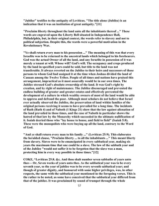 "Jubilee" testifies to the antiquity of Leviticus. "The title alone (Jubilee) is an
indication that it was an institution of great antiquity."[11]
"Proclaim liberty throughout the land unto all the inhabitants thereof ..." These
words are engraved upon the Liberty Bell situated in Independence Hall,
Philadelphia, but, in their original context, the words refer to slavery and not to
political subjection. Despite this, the words were a powerful motivation in the
Revolutionary War.
"Ye shall return every man to his possession ..." The meaning of this was that every
Israelite was to be returned to the ancestral lands which belonged to his forebearers.
God was the actual Owner of all the land, and any Israelite in possession of it was
merely a tenant at will. Whose will? God's will. The occupancy and crops produced
by the land in specified years could be sold, but title to the land was not
transferable. It always reverted on the Jubilee to their heirs and successors of those
persons to whom God had assigned it at the time when Joshua divided the land of
Canaan among the Twelve Tribes. People of all times and nations have praised this
arrangement, impractical as it most assuredly would be in our own times. The
Jubilee stressed God's absolute ownership of the land. It was God's right by
creation, and by right of maintenance. The Jubilee discouraged and prevented the
endless building of greater and greater estates and effectively prevented the
development of a culture in which wealthy owners of most of the land would be able
to oppress and defraud the poor. Although most scholars do not believe that Israel
ever actually observed the Jubilee, the preservation of land within families of the
original persons receiving it seems to have prevailed for a long time. The incidents
of Ruth (Ruth 4) and of Naboth (1 Kings 21) show that the law against alienation of
the land prevailed in those times, and the case of Naboth in particular shows the
hatred of that law by the Monarchy which succeeded in the ultimate nullification of
it. Isaiah decried those who "lay house to house, and field to field" (Isaiah 5:8).
These were the monopolists who were buying up all the land, contrary to the Word
of God.
"And ye shall return every man to his family ..." (Leviticus 25:9). This elaborates
the heralded clause, "Proclaim liberty ... to all the inhabitants ..." This meant liberty
from slavery. Slaves were to be emancipated in every sabbatical year, making six
years the maximum time that one could be a slave. The law of the sabbath year and
of the Jubilee "would not suffer it to be forgotten that the slave was a man,
protecting him in every way possible in those times."[12]
COKE, “Leviticus 25:8. &c. And thou shalt number seven sabbaths of years unto
thee— Or, Seven weeks of years unto thee. As the sabbatical year was to be every
seventh year, so the year of jubilee was to be every seventh sabbatical year; and
though of greater dignity, and honoured with some higher privileges, was, in other
respects, the same with the sabbatical year mentioned in the foregoing verses. This is
the rather to be noted, as some have conceived that the sabbatical year differed from
that of the jubilee. It was proclaimed by sound of trumpet through the whole
57
 