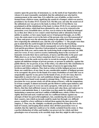 country upon the great day of atonement, i.e. on the tenth of our September; from
whence it is most reasonably concluded, that the sabbatical year also had its
commencement at the same time. It is called the year of jubilee, as that word is
formed from a Hebrew noun, signifying the sound of a trumpet, which was used to
proclaim it. See Exodus 19:13. Genesis 4:21. On this year, not only the usual rest of
the sabbatical year was given to the land, Leviticus 25:11-12 but liberty was
proclaimed to all the inhabitants of the land, Leviticus 25:10. Every ancient owner
of lands and estates, which had been alienated by sale, was to be restored to his
possession: every Israelitish slave, set free, was to return to the family he belonged
to; so that, how often so ever a man's estate had been sold or alienated, from one
jubilee to another, or how many hands soever it had passed through, yet, in fifty
years, the estate must revert to the heirs of the persons who were first possessed of
it. Many and great were the advantages arising to the public from these excellent
laws respecting the sabbatical year, and the year of jubilee.* 1. The people were thus
put in mind that the earth brought not forth of itself, but by the fructifying
influences of the divine power, which consequently served to beget in them a trust in
God and his providence: therefore God promised to command his blessing upon
them in the sixth year, and to make the earth bring forth a triple increase; see 20th
and 21st verses. It was a curb to avarice; habituating them to the exercises of
humanity towards their slaves and beasts, of mercy and liberality to the poor: and
Philo observes, as we have before remarked, that it was also a wise, political
contrivance, to let the earth rest in order to recruit its strength. 2. It provided
against all ambitious designs of private persons, or persons in authority, against the
public liberty; for no person, in any of the tribes, was allowed by this constitution to
procure such estates as could give them hopes of success in oppressing their
brethren and fellow-subjects. They had no riches to bribe indigent persons to assist
them; nor could there, at any time, be any considerable number of indigent persons
to be corrupted: the power in the hands of so many freeholders of each tribe was so
unspeakably superior to any power in the hands of one, or of a few men, that it is
impossible to conceive how any such ambitious designs should succeed, if any
persons had been found weak enough to attempt them. 3. This equal and moderate
provision for every person wisely cut off the means of luxury, with the temptations
to it from example: it almost necessarily put the Hebrew nation upon industry and
frugality; and yet gave to every one such a property, with such an easy state of
liberty, that they had sufficient reason to esteem and value them, and endeavour to
preserve and maintain them. 4. A provision was thus made for settling and
maintaining a numerous and brave militia of 600,000 men; which, if their force was
rightly directed and used, would not only be a sufficient defence against any
attempts of their less powerful neighbours, but, considering the natural security of
their country, into which no inroads could be made but through very difficult
passes, would be a force sufficient to defend them against the more powerful
empires. 5. Thus, too, the Almighty excellently provided for fixing the Jews to the
land of Canaan, and keeping them united; since all their possessions were so
entailed, that the right heir could never be wholly excluded from his estate. 6. Thus
a perfect distinction of tribes and families was preserved; for which end their
genealogies were of necessity to be carefully kept, that they might be able to prove
58
 