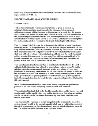 where they remained in the wilderness for twelve months after their exodus from
Egypt (Numbers 10:11-12).
EBC,”THE SABBATIC YEAR AND THE JUBILEE
Leviticus 25:1-55
THE system of annually recurring sabbatic times, as given in chapter 23,
culminated in the sabbatic seventh month. But this remarkable system of
sabbatisms extended still further, and besides the sacred seventh day, the seventh
week, and seventh month, included also a sabbatic seventh year; and beyond that, as
the, ultimate expression of the sabbatic idea, following the seventh seven of years,
came the hallowed fiftieth year, known as the jubilee. And the law concerning these
two last-named periods is recorded in this twenty-fifth chapter of Leviticus.
First (Leviticus 25:1-5), is given the ordinance of the sabbatic seventh year, in the
following words: "When ye come into the land which I give you, then shall the land
keep a sabbath unto the Lord. Six years thou shalt sow thy field, and six years thou
shalt prune thy vineyard, and gather in the fruits thereof; but in the seventh year
shall be a sabbath of solemn rest for the land, a sabbath unto the Lord: thou shalt
neither sow thy field, nor prune thy vineyard. That which groweth of itself of thy
harvest thou shalt not reap, and the grapes of thy undressed vine thou shalt not
gather: it shall be a year of solemn rest for the land."
This sacred year is thus here described as a sabbath for the land unto the Lord, -a
sabbath shabbathon; that is, a sabbath in a special and eminent sense. No public
religious gatherings were ordered, however, neither was labour of every kind
prohibited. It was strictly a year of rest for the land, and for the people in so far as
this was involved in that fact. There was to be no sowing or reaping, even of what
might grow of itself; no pruning of vineyard or fruit trees, nor gathering of their
fruit. These regulations thus involved the total suspension of agricultural labour for
this entire period.
It was further ordered (Leviticus 25:6-7) that during this year the spontaneous
produce of the land should be equally free to all, both man and beast:
"The sabbath of the land shall be for food for you; for thee, and for thy servant and
for thy maid, and for thy hired servant and for thy stranger that sojourn with thee;
and for thy cattle, and for the beasts that are in thy land, shall all the increase
thereof be for food."
That this cannot be regarded as merely a regulation of a communistic character,
designed simply to affirm the absolute equality of all men in right to the product of
the soil, is evident from the fact that the beasts also are included in the terms of the
law. The object was quite different, as we shall shortly see.
6
 