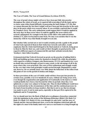 PETT, “Verses 8-19
The Year of Yubile. The Year of Grand Release (Leviticus 25:8-55).
The year of grand release might well never have been put fully into practise
throughout the whole of Israel, as it required full ownership of all the land, and as
we know some tribes found difficulty in possessing the land (Judges 1:27-36). But
we cannot discount the fact that it might well have been put into practise in the early
days in the parts which were securely taken. It was certainly expected that it would
be (Numbers 36:4). The early enthusiasm would suggest that it would be applied in
the early days in those areas where it could be applied, the areas which were
securely subjugated, for example in the days of the elders who outlived Joshua
(Joshua 2:7), and even beyond in some form. We may even surmise that it was the
monarchy with its ways that finally brought it to an end.
But whether fully carried out or not it would certainly provide a guide to the people
of what God expected of them in their behaviour towards each other, would
emphasise that the whole land belonged in the final analysis to Yahweh, being given
to them by Him for their use, and would set their thoughts on good practise with
regard to different aspects of commercial life and their attitude towards their
‘brothers’, their fellow-Israelites.
It demonstrated that Yahweh frowned on greed, on the practise of adding field to
field and building up large estates for themselves (Isaiah 5:8), while the principles
with regard to creditors (compare also Deuteronomy 15:1-2), and bondservice, were
no doubt also carried through, at least to some extent, to the advantage of all in the
areas where they were practised. The years of first enthusiasm and struggle would
be the very time when such principles would carried through. Dogmatism is ruled
out, however, for we actually know very little about the behaviour of the tribes from
this point of view in the period of Joshua and Judges.
So these provisions of the year of Yubile could well have been put into practise in
certain areas, possibly even over hundreds of years, without our being aware of it,
even though the organisation and application of it nationally in the land as a whole
would probably have been a feat beyond the tribes in periods when they were
splintered, or some were subject to foreign rule. Thus its ideal fulfilment would have
been restricted due to the circumstances of the time and the continued presence in
the land of non-Israelites in large numbers. But that is not to say that no attempt
was made to carry it out in some parts, especially in that part first captured in the
highlands and in Transjordan.
For we should note how the Book of Ruth gives us glimpses of practises connected
with this legislation in the action of the Kinsman Redeemer (Ruth 2:20; Ruth 3:4;
Ruth 3:9; Ruth 3:13; Ruth 4:3-14), even though it is only brief. And the story of
Naboth and his vineyard illustrates how, even in the kingdom which had split off,
the rights of a man to his family land were seen as a sacrosanct to a king brought up
61
 