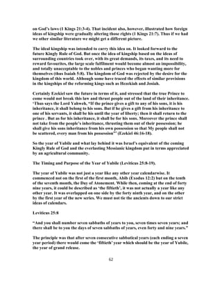 on God’s laws (1 Kings 21:3-4). That incident also, however, illustrated how foreign
ideas of kingship were gradually altering those rights (1 Kings 21:7). Thus if we had
we other similar literature we might get a different picture.
The ideal kingship was intended to carry this idea on. It looked forward to the
future Kingly Rule of God. But once the idea of kingship based on the ideas of
surrounding countries took over, with its great demands, its taxes, and its need to
reward favourites, the large scale fulfilment would become almost an impossibility,
and totally unacceptable to the nobles and princes who began wanting more for
themselves (thus Isaiah 5:8). The kingdom of God was rejected by the desire for the
kingdom of this world. Although some have traced the effects of similar provisions
in the kingships of the reforming kings such as Hezekiah and Josiah.
Certainly Ezekiel saw the future in terms of it, and stressed that the true Prince to
come would not break this law and thrust people out of the land of their inheritance.
‘Thus says the Lord Yahweh, “If the prince gives a gift to any of his sons, it is his
inheritance, it shall belong to his sons. But if he gives a gift from his inheritance to
one of his servants, it shall be his until the year of liberty; then it shall return to the
prince . But as for his inheritance, it shall be for his sons. Moreover the prince shall
not take from the people’s inheritance, thrusting them out of their possession; he
shall give his sons inheritance from his own possession so that My people shall not
be scattered, every man from his possession”’ (Ezekiel 46:16-18).
So the year of Yubile and what lay behind it was Israel’s equivalent of the coming
Kingly Rule of God and the everlasting Messianic kingdom put in terms appreciated
by an agricultural community.
The Timing and Purpose of the Year of Yubile (Leviticus 25:8-19).
The year of Yubile was not just a year like any other year calendarwise. It
commenced not on the first of the first month, Abib (Exodus 12:2) but on the tenth
of the seventh month, the Day of Atonement. While then, coming at the end of forty
nine years, it could be described as ‘the fiftieth’, it was not actually a year like any
other year. It was overlapped on one side by the forty ninth year, and on the other
by the first year of the new series. We must not tie the ancients down to our strict
ideas of calendars.
Leviticus 25:8
“And you shall number seven sabbaths of years to you, seven times seven years; and
there shall be to you the days of seven sabbaths of years, even forty and nine years.”
The principle was that after seven consecutive sabbatical years (each ending a seven
year period) there would come the ‘fiftieth’ year which should be the year of Yubile,
the year of grand release.
62
 