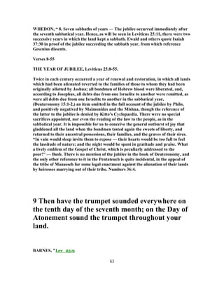 WHEDON, “ 8. Seven sabbaths of years — The jubilee occurred immediately after
the seventh sabbatical year. Hence, as will be seen in Leviticus 25:11, there were two
successive years in which the land kept a sabbath. Ewald and others quote Isaiah
37:30 in proof of the jubilee succeeding the sabbath year, from which reference
Gesenius dissents.
Verses 8-55
THE YEAR OF JUBILEE, Leviticus 25:8-55.
Twice in each century occurred a year of renewal and restoration, in which all lands
which had been alienated reverted to the families of those to whom they had been
originally allotted by Joshua; all bondmen of Hebrew blood were liberated, and,
according to Josephus, all debts due from one Israelite to another were remitted, as
were all debts due from one Israelite to another in the sabbatical year,
(Deuteronomy 15:1-2,) an item omitted in the full account of the jubilee by Philo,
and positively negatived by Maimonides and the Mishna, though the reference of
the latter to the jubilee is denied by Kitto’s Cyclopaedia. There were no special
sacrifices appointed, nor even the reading of the law to the people, as in the
sabbatical year. It is impossible for us to conceive the general outburst of joy that
gladdened all the land when the bondmen tasted again the sweets of liberty, and
returned to their ancestral possessions, their families, and the graves of their sires.
“In vain would sleep invite them to repose — their hearts would be too full to feel
the lassitude of nature; and the night would be spent in gratitude and praise. What
a lively emblem of the Gospel of Christ, which is peculiarly addressed to the
poor!” — Bush. There is no mention of the jubilee in the book of Deuteronomy, and
the only other reference to it in the Pentateuch is quite incidental, in the appeal of
the tribe of Manasseh for some legal enactment against the alienation of their lands
by heiresses marrying out of their tribe. Numbers 36:4.
9 Then have the trumpet sounded everywhere on
the tenth day of the seventh month; on the Day of
Atonement sound the trumpet throughout your
land.
BARNES, "Lev_25:9
63
 