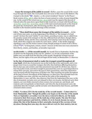 Cause the trumpet of the jubile to sound - Rather, cause the sound of the cornet
to go through (the land). The word jubile does not occur in this verse in the Hebrew. The
trumpet is the shofar ‫שׁפר‬ shôphār, i. e. the cornet (rendered “shawm” in the Prayer-
Book version of Psa_98:7), either the horn of some animal or a tube of metal shaped like
one. As the sound of the cornet (see Lev_25:10 note) was the signal of the descent of
Yahweh when He came down upon Sinai to take Israel into covenant with Himself Exo_
19:13, Exo_19:16, Exo_19:19; Exo_20:18, so the same sound announced, at the close of
the great day of atonement, after the Evening sacrifice, the year which restored each
Israelite to the freedom and the blessings of the covenant.
GILL, "Then shall thou cause the trumpet of the jubilee to sound,.... At the
end of forty nine years, or at the beginning of the fiftieth; or "the trumpet of a loud
sound"; for here the word "jubilee" is not, which, according to some, was so called from
the peculiar sound of the trumpet on this day, different from all others; though others,
as Ben Melech, think, and the Jews commonly, that it had its name from the trumpet
itself, which they suppose was made of a ram's horn, "jobel", in the Arabic language,
signifying a ram; but the former reason is best; though perhaps it is best of all to derive
it from ‫,הוביל‬ "to bring back, restore, return", because at this time men were returned to
their liberty, estates, and families, as hereafter expressed:
on the tenth day of the seventh month; the month Tisri or September, the first day
of which was the beginning of the year for "jubilees" (s); for the computation of the
jubilee year was made from the first day of the month, though the trumpet was not
blown, and the rights of the year did not begin till the tenth, as Maimonides (t) observes:
in the day of atonement shall ye make the trumpet sound throughout all
your land; which day of atonement was on the tenth day of the said month, and a very
proper time it was to sound the trumpet, that after they had been afflicting themselves,
then to have joy and comfort; and when atonement was made for all their sins, then to
hear the joyful sound; and when it might be presumed they were in a good disposition to
release their servants, and restore the poor to their possessions, when they themselves
were favoured with the forgiveness of all their sins. This sounding was made throughout
all the land of Israel; throughout all the highways, as Aben Ezra, that all might know the
year of jubilee was come; and this was done by the order of the sanhedrim, as
Maimonides (u) says, and who, also observes, that from the beginning of the year, to the
day of atonement, servants were not released to their own houses, but did not serve their
masters, nor were fields returned to their owners; but servants ate, and drank, and
rejoiced, and wore garlands on their heads; and when the day of atonement came, the
sanhedrim blew the trumpet, and the servants were dismissed to their houses, and fields
returned to their owners.
COKE, “Leviticus 25:9. On the tenth day of the seventh month— Calmet observes
from Maimonides, that "though the jubilee year began on the first day of the month
Tizri, or September, yet neither were the slaves restored to liberty, nor the lands
returned to their first owners, till the tenth day of that month. The nine first days
were spent in pleasure and festivity, [which, it is to be feared, became too soon,]
almost like that of the Romans in their saturnalia, [instead of the exercises of true
devotion.] During these nine days the slaves did not work for their masters, but ate
64
 