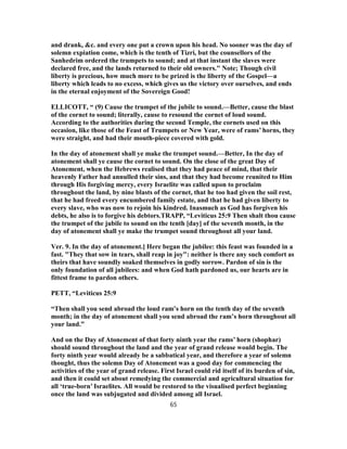 and drank, &c. and every one put a crown upon his head. No sooner was the day of
solemn expiation come, which is the tenth of Tizri, but the counsellors of the
Sanhedrim ordered the trumpets to sound; and at that instant the slaves were
declared free, and the lands returned to their old owners." Note; Though civil
liberty is precious, how much more to be prized is the liberty of the Gospel—a
liberty which leads to no excess, which gives us the victory over ourselves, and ends
in the eternal enjoyment of the Sovereign Good!
ELLICOTT, “ (9) Cause the trumpet of the jubile to sound.—Better, cause the blast
of the cornet to sound; literally, cause to resound the cornet of loud sound.
According to the authorities during the second Temple, the cornets used on this
occasion, like those of the Feast of Trumpets or New Year, were of rams’ horns, they
were straight, and had their mouth-piece covered with gold.
In the day of atonement shall ye make the trumpet sound.—Better, In the day of
atonement shall ye cause the cornet to sound. On the close of the great Day of
Atonement, when the Hebrews realised that they had peace of mind, that their
heavenly Father had annulled their sins, and that they had become reunited to Him
through His forgiving mercy, every Israelite was called upon to proclaim
throughout the land, by nine blasts of the cornet, that he too had given the soil rest,
that he had freed every encumbered family estate, and that he had given liberty to
every slave, who was now to rejoin his kindred. Inasmuch as God has forgiven his
debts, he also is to forgive his debtors.TRAPP, “Leviticus 25:9 Then shalt thou cause
the trumpet of the jubile to sound on the tenth [day] of the seventh month, in the
day of atonement shall ye make the trumpet sound throughout all your land.
Ver. 9. In the day of atonement.] Here began the jubilee: this feast was founded in a
fast. "They that sow in tears, shall reap in joy": neither is there any such comfort as
theirs that have soundly soaked themselves in godly sorrow. Pardon of sin is the
only foundation of all jubilees: and when God hath pardoned us, our hearts are in
fittest frame to pardon others.
PETT, “Leviticus 25:9
“Then shall you send abroad the loud ram’s horn on the tenth day of the seventh
month; in the day of atonement shall you send abroad the ram’s horn throughout all
your land.”
And on the Day of Atonement of that forty ninth year the rams’ horn (shophar)
should sound throughout the land and the year of grand release would begin. The
forty ninth year would already be a sabbatical year, and therefore a year of solemn
thought, thus the solemn Day of Atonement was a good day for commencing the
activities of the year of grand release. First Israel could rid itself of its burden of sin,
and then it could set about remedying the commercial and agricultural situation for
all ‘true-born’ Israelites. All would be restored to the visualised perfect beginning
once the land was subjugated and divided among all Israel.
65
 