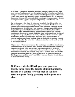 WHEDON, “ 9. Cause the trumpet of the jubilee to sound — Literally, thou shalt
cause a horn of loud clangor to pass through the land: R.V., “Send abroad the loud
trumpet.” The trumpets used in the proclamation of the jubilee appear to have been
curved horns, not the long, straight trumpets represented on the arch of Titus, (see
illustration, Numbers 4:7, note,) and which, according to Hengstenberg, are the only
ones represented in Egyptian sculptures and paintings. See Joshua 6:4, note.
Day of atonement — See chap. 16. It does not seem likely that this great fast was
disturbed by the joyful sound which, probably, burst forth in the afternoon when
the high priest had concluded the solemn services of atonement. This view gives a
deep significance to the jubilee, as a type of that era of gospel grace which follows
the propitiatory death of the Lamb of God, the great sin offering. To avoid the
incongruity of the jubilee and the great national fast on the same day, Hupfield
would emend the text, so as to make the jubilee occur ten days earlier, at the feast of
trumpets. See chap. xxiii, 24, note. According to Maimonides the interval of eight
days between the feast of trumpets and the jubilee was a sort of saturnalia or
carnival to all servants. On the tenth day the great Sanhedrin directed the trumpets
to be sounded, and at that instant the bondmen became free and the lands reverted
to their original owners.
All your land — We are not to suppose that one trumpet passed from place to place,
sounding through all the land, but many trumpets were simultaneously sounded by
the priests in all their cities, in accordance with Numbers 10:8. All the Jewish
writers assert that trumpets were sounded extensively all over the land — in the
mountains, in the streets, and at nearly every door — when the signal was given by
the proper authorities, called the “House of Judgment,” or the Great Sanhedrin.
The design was to reach the ear of every Hebrew who had alienated his inheritance
or divested himself of liberty.
10 Consecrate the fiftieth year and proclaim
liberty throughout the land to all its inhabitants.
It shall be a jubilee for you; each of you is to
return to your family property and to your own
clan.
66
 
