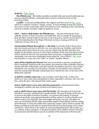 BARNES, "Lev_25:10
The fiftieth year - The Jubilee probably coincided with each seventh sabbatical year,
and was called the fiftieth, as being the last of a series of which the first was the
preceding Jubilee.
A jubile - Commonly spelled jubilee. The original word first occurs in Exo_19:13,
where it is rendered “trumpet,” margin “cornet.” It most probably denotes the sound of
the cornet, not the cornet itself, and is derived from a root, signifying to flow abundantly,
which by a familiar metaphor might be applied to sound.
GILL, "And ye shall hallow the fiftieth year,.... The year following the seven
sabbaths of years, or forty nine years; and which they were to sanctify by separating it
from all others, and devoting it to the uses it was to be put to, and the services done on
it, and by abstaining from the tillage of the land, sowing or reaping, and from the
cultivation of vines, olives, &c.
and proclaim liberty throughout all the land; to servants, both to those whose
ears were bored, and were to serve for ever, even unto the year of jubilee, and then be
released; and to those whose six years were not ended, from the time that they were
bought; for the jubilee year put an end to their servitude, let the time they had served be
what it would; for this year was a general release of servants, excepting bondmen and
bondmaids, who were never discharged; hence called the "year of liberty", Eze_46:17;
and Josephus (w) says, the word "jobel" or "jubilee" signifies "liberty":
unto all the inhabitants thereof; that were in servitude or poverty, excepting the
above mentioned; from hence the Jews gather, than when the tribes of Reuben and Gad,
and the half tribe of Manasseh, went into captivity, the jubilees ceased (x), since all the
inhabitants were not then in it; but that is a mistake, for the jubilees were continued
unto the coming of the Messiah, and perhaps never omitted but once, in the time of the
Babylonish captivity:
it shall be a jubilee unto you; to the Israelites, and to them only, as Aben Ezra
observes; it was a time of joy and gladness to them, especially to servants, who were now
free, and to the poor, who enjoyed their estates again:
and ye shall return every man unto his possession; which had been sold or
mortgaged to another, but now reverted to its original owner:
and ye shall return every man unto his family; who through poverty had sold
himself for a servant, and had lived in another family. The general design of this law was
to preserve the rights of freeborn Israelites, as to person and property, to prevent
perpetual servitude, and perpetual alienation of their estates; to continue families and
estates as they were originally, that some might not become too rich, and others too
poor; nor be blended, but the tribes and families might be kept distinct until the coming
of the Messiah, to whom the jubilee had a particular respect, and in whom it ceased. The
liberty proclaimed on this day was typical of that liberty from the bondage of sin, Satan,
and the law, which Christ is the author of, and is proclaimed by him in the Gospel, Gal_
5:1; a liberty of grace and glory, or the glorious liberty of the children of God: returning
to possessions and inheritances may be an emblem of the enjoyment of the heavenly
67
 