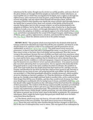inheritance by the saints; though man by sin lost an earthly paradise, and came short of
the glory of God, yet through Christ his people are restored to a better inheritance, an
incorruptible one; to which they are begotten by his Spirit, have a right to it through his
righteousness, and a meetness for it by his grace, and of which the Holy Spirit is the
earnest and pledge, and into which Christ himself will introduce them. And the
returning of them to their families may signify the return of God's elect through Christ to
the family that is named of him; these were secretly of the family of God from all
eternity, being taken into it in the covenant of grace, as well as predestinated to the
adoption of children: but by the fall, and through a state of nature by it, they became
children of wrath, even as others; yet through redemption by Christ, and faith in him,
they receive the adoption of children, and openly appear to be of the family of God, 2Co_
6:18; and all this is proclaimed by the sound of the Gospel trumpet, which being a sound
of liberty, peace, pardon, righteousness, salvation, and eternal life by Christ, is a joyful
one, Psa_89:15; where the allusion seems to be to the jubilee trumpet.
HENRY 10-13, “ The property which every man had in his dividend of the land of
Canaan could not be alienated any longer than till the year of jubilee, and then he or his
should return to it, and have a title to it as undisputed, and the possession of it as
undisturbed, as ever (Lev_25:10, Lev_25:13): “You shall return every man to his
possession; so that if a man had sold or mortgaged his estate, or any part of it, it should
then return to him or his heirs, free of all charge and encumbrance. Now this was no
wrong to the purchaser, because the year of jubilee was fixed, and every man knew when
it would come, and made his bargain accordingly. By our law indeed, if lands be granted
to a man and his heirs, upon condition that he should never sell or alienate them, the
grant is good, but the condition is void and repugnant: Iniquum est ingenuis hominibus
(say the lawyers) non esse liberam rerum suarum alienationem - It is unjust to prevent
free men from alienating their own possessions. Yet it is agreed in the books that if the
king grant lands to a man in fee upon condition he shall not alienate, the condition is
good. Now God would show his people Israel that their land was his, and they were his
tenants; and therefore he ties them up that they shall not have power to sell, but only to
make leases for any term of years, not going beyond the next jubilee. By this means it
was provided, [1.] That their genealogies should be carefully preserved, which would be
of use for clearing our Saviour's pedigree. [2.] That the distinction of tribes should be
kept up; for, though a man might purchase lands in another tribe, yet he could not retain
them longer than till the year of jubilee, and then they would revert of course. [3.] That
none should grow exorbitantly rich, by laying house to house, and field to field (Isa_5:8),
but should rather apply themselves to the cultivating of what they had than the enlarging
of their possessions. The wisdom of the Roman commonwealth sometimes provided that
no man should be master of above 500 acres. [4.] That no family should be sunk and
ruined, and condemned to perpetual poverty. This particular care God took for the
support of the honour of that people, and the preserving, not only of that good land to
the nation in general, but of every man's share to his family in particular, for a perpetual
inheritance, that it might the better typify that good part which shall never be taken
away from those that have it.
(2.) The liberty which every man was born to, if it were sold or forfeited, should
likewise return at the year of jubilee: You shall return every man to his family, Lev_
25:10. Those that were sold into other families thereby became strangers to their own;
but in this year of redemption they were to return. This was typical of our redemption by
68
 