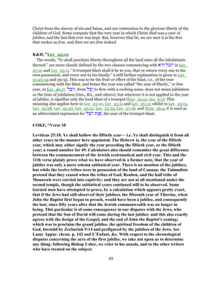 Christ from the slavery of sin and Satan, and our restoration to the glorious liberty of the
children of God. Some compute that the very year in which Christ died was a year of
jubilee, and the last that ever was kept. But, however that be, we are sure it is the Son
that makes us free, and then we are free indeed.
K&D, "Lev_25:10
The words, “Ye shall proclaim liberty throughout all the land unto all the inhabitants
thereof,” are more closely defined by the two clauses commencing with ‫יא‬ ִ‫ה‬ ‫ל‬ ֵ‫ב‬ ‫י‬ in Lev_
25:10 and Lev_25:11. “A trumpet-blast shall it be to you, that ye return every one to his
own possession, and every one to his family:” a still further explanation is given in Lev_
25:23-34 and 39-55. This was to be the fruit or effect of the blast, i.e., of the year
commencing with the blast, and hence the year was called “the year of liberty,” or free
year, in Eze_46:17. ‫ל‬ ֵ‫ב‬ ‫,י‬ from ‫ל‬ ַ‫ָב‬‫י‬ to flow with a rushing noise, does not mean jubilation
or the time of jubilation (Ges., Kn., and others); but wherever it is not applied to the year
of jubilee, it signifies only the loud blast of a trumpet (Exo_19:13; Jos_6:5). This
meaning also applies here in Lev_25:10, Lev_25:11 and Lev_25:12; whilst in Lev_25:15,
Lev_25:28, Lev_25:30, Lev_25:31, Lev_25:33, Lev_27:18, and Num_36:4, it is used as
an abbreviated expression for ‫ל‬ ֵ‫ב‬ ‫י‬ ‫ַת‬‫נ‬ ְ‫,שׁ‬ the year of the trumpet-blast.
COKE, “Verse 10
Leviticus 25:10. Ye shall hallow the fiftieth year— i.e. Ye shall distinguish it from all
other years in the manner here appointed. The Hebrew is, the year of the fiftieth
year, which may either signify the year preceding the fiftieth year, or the fiftieth
year; a round number for 49. Calculators also should remember the great difference
between the commencement of the Jewish ecclesiastical and civil year. This and the
11th verse plainly prove what we have observed in a former note, that the year of
jubilee was only a more solemn sabbatical year. There is no mention of the jubilees,
but while the twelve tribes were in possession of the land of Canaan: the Talmudists
pretend that they ceased when the tribes of Gad, Reuben, and the half tribe of
Manasseh were carried into captivity; and they are not at all mentioned under the
second temple, though the sabbatical years continued still to be observed. Some
learned men have attempted to prove, by a calculation which appears pretty exact,
that if the Jews had still observed their jubilees, the fifteenth year of Tiberius, when
John the Baptist first began to preach, would have been a jubilee, and consequently
the last; since fifty years after that the Jewish commonwealth was no longer in
being. This particular is of some consequence in our disputes with the Jews, who
pretend that the Son of David will come during the last jubilee: and this also exactly
agrees with the design of the Gospel, and the end of John the Baptist's coming;
which was to proclaim the grand jubilee, the spiritual freedom of the children of
God, foretold by Zechariah 9:14 and prefigured by the jubilees of the Jews. See
Lamy Appar. chron. p. 142 and L'Enfant, &c. With respect to the chronological
disputes concerning the aera of the first jubilee, we take not upon us to determine
any thing: following Bishop Usher, we refer to his annals, and to the other writers
who have treated on the subject.
69
 